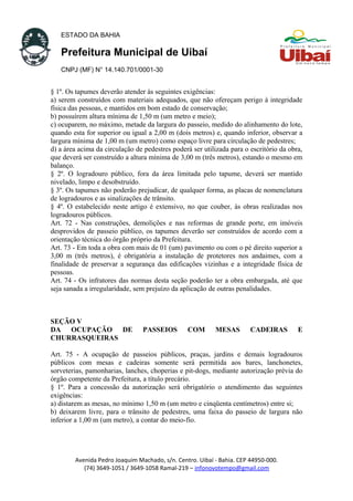 ESTADO DA BAHIA
Prefeitura Municipal de Uibaí
CNPJ (MF) N° 14.140.701/0001-30
§ 1º. Os tapumes deverão atender às seguintes exigências:
a) serem construídos com materiais adequados, que não ofereçam perigo à integridade
física das pessoas, e mantidos em bom estado de conservação;
b) possuírem altura mínima de 1,50 m (um metro e meio);
c) ocuparem, no máximo, metade da largura do passeio, medido do alinhamento do lote,
quando esta for superior ou igual a 2,00 m (dois metros) e, quando inferior, observar a
largura mínima de 1,00 m (um metro) como espaço livre para circulação de pedestres;
d) a área acima da circulação de pedestres poderá ser utilizada para o escritório da obra,
que deverá ser construído a altura mínima de 3,00 m (três metros), estando o mesmo em
balanço.
§ 2º. O logradouro público, fora da área limitada pelo tapume, deverá ser mantido
nivelado, limpo e desobstruído.
§ 3º. Os tapumes não poderão prejudicar, de qualquer forma, as placas de nomenclatura
de logradouros e as sinalizações de trânsito.
§ 4º. O estabelecido neste artigo é extensivo, no que couber, às obras realizadas nos
logradouros públicos.
Art. 72 - Nas construções, demolições e nas reformas de grande porte, em imóveis
desprovidos de passeio público, os tapumes deverão ser construídos de acordo com a
orientação técnica do órgão próprio da Prefeitura.
Art. 73 - Em toda a obra com mais de 01 (um) pavimento ou com o pé direito superior a
3,00 m (três metros), é obrigatória a instalação de protetores nos andaimes, com a
finalidade de preservar a segurança das edificações vizinhas e a integridade física de
pessoas.
Art. 74 - Os infratores das normas desta seção poderão ter a obra embargada, até que
seja sanada a irregularidade, sem prejuízo da aplicação de outras penalidades.
SEÇÃO V
DA OCUPAÇÃO DE PASSEIOS COM MESAS CADEIRAS E
CHURRASQUEIRAS
Art. 75 - A ocupação de passeios públicos, praças, jardins e demais logradouros
públicos com mesas e cadeiras somente será permitida aos bares, lanchonetes,
sorveterias, pamonharias, lanches, choperias e pit-dogs, mediante autorização prévia do
órgão competente da Prefeitura, a título precário.
§ 1º. Para a concessão da autorização será obrigatório o atendimento das seguintes
exigências:
a) distarem as mesas, no mínimo 1,50 m (um metro e cinqüenta centímetros) entre si;
b) deixarem livre, para o trânsito de pedestres, uma faixa do passeio de largura não
inferior a 1,00 m (um metro), a contar do meio-fio.
Avenida Pedro Joaquim Machado, s/n. Centro. Uibaí - Bahia. CEP 44950-000.
(74) 3649-1051 / 3649-1058 Ramal-219 – infonovotempo@gmail.com
 