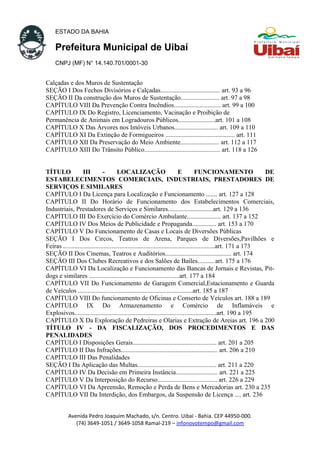 ESTADO DA BAHIA
Prefeitura Municipal de Uibaí
CNPJ (MF) N° 14.140.701/0001-30
Calçadas e dos Muros de Sustentação
SEÇÃO I Dos Fechos Divisórios e Calçadas..................................... art. 93 a 96
SEÇÃO II Da construção dos Muros de Sustentação........................ art. 97 a 98
CAPÍTULO VIII Da Prevenção Contra Incêndios............................. art. 99 a 100
CAPÍTULO IX Do Registro, Licenciamento, Vacinação e Proibição de
Permanência de Animais em Logradouros Públicos.......................art. 101 a 108
CAPÍTULO X Das Árvores nos Imóveis Urbanos........................... art. 109 a 110
CAPÍTULO XI Da Extinção de Formigueiros ........................................... art. 111
CAPÍTULO XII Da Preservação do Meio Ambiente........................ art. 112 a 117
CAPÍTULO XIII Do Trânsito Público............................................... art. 118 a 126
TÍTULO III - LOCALIZAÇÃO E FUNCIONAMENTO DE
ESTABELECIMENTOS COMERCIAIS, INDUSTRIAIS, PRESTADORES DE
SERVIÇOS E SIMILARES
CAPÍTULO I Da Licença para Localização e Funcionamento ....... art. 127 a 128
CAPÍTULO II Do Horário de Funcionamento dos Estabelecimentos Comerciais,
Industriais, Prestadores de Serviços e Similares............................art. 129 a 136
CAPÍTULO III Do Exercício do Comércio Ambulante..................... art. 137 a 152
CAPÍTULO IV Dos Meios de Publicidade e Propaganda............... art. 153 a 170
CAPÍTULO V Do Funcionamento de Casas e Locais de Diversões Públicas
SEÇÃO I Dos Circos, Teatros de Arena, Parques de Diversões,Pavilhões e
Feiras ..............................................................................................art. 171 a 173
SEÇÃO II Dos Cinemas, Teatros e Auditórios......................................... art. 174
SEÇÃO III Dos Clubes Recreativos e dos Salões de Bailes.......... art. 175 a 176
CAPÍTULO VI Da Localização e Funcionamento das Bancas de Jornais e Revistas, Pit-
dogs e similares ........................................................art. 177 a 184
CAPÍTULO VII Do Funcionamento de Garagem Comercial,Estacionamento e Guarda
de Veículos .......................................................................art. 185 a 187
CAPÍTULO VIII Do funcionamento de Oficinas e Conserto de Veículos art. 188 a 189
CAPÍTULO IX Do Armazenamento e Comércio de Inflamáveis e
Explosivos........................................................................................art. 190 a 195
CAPÍTULO X Da Exploração de Pedreiras e Olarias e Extração de Areias art. 196 a 200
TÍTULO IV - DA FISCALIZAÇÃO, DOS PROCEDIMENTOS E DAS
PENALIDADES
CAPÍTULO I Disposições Gerais.................................................... art. 201 a 205
CAPÍTULO II Das Infrações............................................................ art. 206 a 210
CAPÍTULO III Das Penalidades
SEÇÃO I Da Aplicação das Multas................................................. art. 211 a 220
CAPÍTULO IV Da Decisão em Primeira Instância.......................... art. 221 a 225
CAPÍTULO V Da Interposição do Recurso..................................... art. 226 a 229
CAPÍTULO VI Da Apreensão, Remoção e Perda de Bens e Mercadorias art. 230 a 235
CAPÍTULO VII Da Interdição, dos Embargos, da Suspensão de Licença .... art. 236
Avenida Pedro Joaquim Machado, s/n. Centro. Uibaí - Bahia. CEP 44950-000.
(74) 3649-1051 / 3649-1058 Ramal-219 – infonovotempo@gmail.com
 