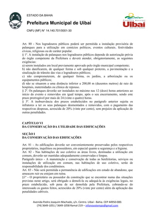 ESTADO DA BAHIA
Prefeitura Municipal de Uibaí
CNPJ (MF) N° 14.140.701/0001-30
Art. 80 - Nos logradouros públicos poderá ser permitida a instalação provisória de
palanques para a utilização em comícios políticos, eventos culturais, festividades
cívicas, religiosas ou de caráter popular.
§ 1º. A instalação de palanques nos logradouros públicos depende de autorização prévia
do órgão competente da Prefeitura e deverá atender, obrigatoriamente, as seguintes
exigências:
a) serem instalados em local previamente aprovado pelo órgão municipal competente;
b) não danificarem, de qualquer forma e sob qualquer pretexto, a pavimentação e a
sinalização de trânsito das vias e logradouros públicos;
c) não comprometerem, de qualquer forma, os jardins, a arborização ou os
equipamentos públicos;
d) não se situarem a uma distância inferior a 200,00 m (duzentos metros) de raio de
hospitais, maternidades ou clínica de repouso.
§ 2º. Os palanques deverão ser instalados no máximo nas 12 (doze) horas anteriores ao
início do evento e removidos em igual tempo, após o seu encerramento, sendo este
prazo prorrogável por mais de 24 (vinte e quatro) horas.
§ 3º. A inobservância dos prazos estabelecidos no parágrafo anterior sujeita os
infratores a ter os seus palanques desmontados e removidos, com o pagamento das
respectivas despesas, acrescida de 20% (vinte por cento), sem prejuízo da aplicação de
outras penalidades.
CAPÍTULO VI
DA CONSERVAÇÃO DA UTILIDADE DAS EDIFICAÇÕES
SEÇÃO I
DA CONSERVAÇÃO DAS EDIFICAÇÕES
Art. 81 - As edificações deverão ser convenientemente preservadas pelos respectivos
proprietários, inquilinos ou possuidores, em especial quanto a segurança e a higiene.
Art. 82 - Nas habitações de uso coletivo as áreas livres, destinadas a utilização em
comum, deverão ser mantidas adequadamente conservadas e limpas.
Parágrafo único - A manutenção e conservação de todas as benfeitorias, serviços ou
instalações de utilização em comum, nas habitações de uso coletivo, serão de
responsabilidade dos condôminos.
Art. 83 - Não será permitida a permanência de edificações em estado de abandono, que
ameacem ruir ou estejam em ruína.
§1º - O proprietário ou possuidor da construção que se encontrar numa das situações
previstas neste artigo, será obrigado a demoli-la ou adequá-la às exigências legais, no
prazo estabelecido, sob pena de ser demolida pela Prefeitura, cobrando-se do
interessado os gastos feitos, acrescidos de 20% (vinte por cento) além da aplicação das
penalidades cabíveis.
Avenida Pedro Joaquim Machado, s/n. Centro. Uibaí - Bahia. CEP 44950-000.
(74) 3649-1051 / 3649-1058 Ramal-219 – infonovotempo@gmail.com
 