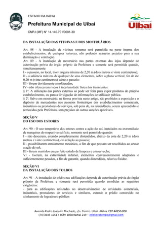 ESTADO DA BAHIA
Prefeitura Municipal de Uibaí
CNPJ (MF) N° 14.140.701/0001-30
DA INSTALAÇÃO DAS VITRINAS E DOS MOSTRUÁRIOS
Art. 88 - A instalação de vitrinas somente será permitida na parte interna dos
estabelecimentos, de qualquer natureza, não podendo acarretar prejuízo para a sua
iluminação e ventilação.
Art. 89 - A instalação de mostruário nas partes externas das lojas depende de
autorização prévia do órgão próprio da Prefeitura e somente será permitida quando,
simultaneamente:
I - o passeio, no local, tiver largura mínima de 2,20 m (dois metros e vinte centímetros);
II - a saliência máxima de qualquer de seus elementos, sobre o plano vertical, for de até
0,20 m (vinte centímetros) sobre o passeio;
III - forem devidamente emoldurados;
IV - não oferecerem riscos à incolumidade física dos transeuntes.
§ 1º. A utilização das partes externas só pode ser feita para expor produtos do próprio
estabelecimento, ou para a divulgação de informações de utilidade pública.
§ 2º. Salvo em mostruário, na forma prevista neste artigo, são proibidos a exposição e o
depósito de mercadorias nos passeios fronteiriços dos estabelecimentos comerciais,
industriais ou prestadores de serviços, sob pena de, na reincidência, serem apreendidas e
removidas pela Prefeitura, sem prejuízo de outras sanções aplicáveis.
SEÇÃO V
DO USO DOS ESTORES
Art. 90 - O uso temporário dos estores contra a ação do sol, instalados na extremidade
de marquises do respectivo edifício, somente será permitido quando:
I - não descerem, estando completamente distendidos, abaixo da cota de 2,20 m (dois
metros e vinte centímetros), em relação ao passeio;
II - possibilitarem enrolamento mecânico, a fim de que possam ser recolhidos ao cessar
a ação do sol;
III - forem mantidos em perfeito estado de limpeza e conservação;
VI - tiverem, na extremidade inferior, elementos convenientemente adaptados e
suficientemente pesados, a fim de garantir, quando distendidos, relativa fixidez.
SEÇÃO VI
DA INSTALAÇÃO DOS TOLDOS
Art. 91 - A instalação de toldos nas edificações depende de autorização prévia do órgão
próprio da Prefeitura e somente será permitida quando atendidas as seguintes
exigências:
- para as edificações utilizadas no desenvolvimento de atividades comerciais,
industriais, prestadores de serviços e similares, estando o prédio construído no
alinhamento de logradouro público:
Avenida Pedro Joaquim Machado, s/n. Centro. Uibaí - Bahia. CEP 44950-000.
(74) 3649-1051 / 3649-1058 Ramal-219 – infonovotempo@gmail.com
 
