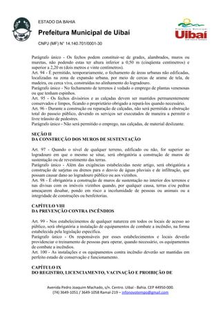 ESTADO DA BAHIA
Prefeitura Municipal de Uibaí
CNPJ (MF) N° 14.140.701/0001-30
Parágrafo único - Os fechos podem constituir-se de grades, alambrados, muros ou
muretas, não podendo estas ter altura inferior a 0,50 m (cinqüenta centímetros) e
superior a 2,20 m (dois metros e vinte centímetros).
Art. 94 - É permitido, temporariamente, o fechamento de áreas urbanas não edificadas,
localizadas na zona de expansão urbana, por meio de cercas de arame de tela, de
madeira, ou cerca viva, construídas no alinhamento do logradouro.
Parágrafo único - No fechamento de terrenos é vedado o emprego de plantas venenosas
ou que tenham espinhos.
Art. 95 - Os fechos divisórios e as calçadas devem ser mantidos permanentemente
conservados e limpos, ficando o proprietário obrigado a repará-los quando necessário.
Art. 96 - Durante a construção ou reparação de calçadas, não será permitida a obstrução
total do passeio público, devendo os serviços ser executados de maneira a permitir o
livre trânsito de pedestres.
Parágrafo único - Não será permitido o emprego, nas calçadas, de material deslizante.
SEÇÃO II
DA CONSTRUÇÃO DOS MUROS DE SUSTENTAÇÃO
Art. 97 - Quando o nível de qualquer terreno, edificado ou não, for superior ao
logradouro em que o mesmo se situe, será obrigatória a construção de muros de
sustentação ou de revestimento das terras.
Parágrafo único - Além das exigências estabelecidas neste artigo, será obrigatória a
construção de sarjetas ou drenos para o desvio de águas pluviais e de infiltração, que
possam causar dano ao logradouro público ou aos vizinhos.
Art. 98 - É obrigatória a construção de muros de sustentação no interior dos terrenos e
nas divisas com os imóveis vizinhos quando, por qualquer causa, terras e/ou pedras
ameaçarem desabar, pondo em risco a incolumidade de pessoas ou animais ou a
integridade de construções ou benfeitorias.
CAPÍTULO VIII
DA PREVENÇÃO CONTRA INCÊNDIOS
Art. 99 - Nos estabelecimentos de qualquer natureza em todos os locais de acesso ao
público, será obrigatória a instalação de equipamentos de combate a incêndio, na forma
estabelecida pela legislação específica.
Parágrafo único - Os responsáveis por esses estabelecimentos e locais deverão
providenciar o treinamento de pessoas para operar, quando necessário, os equipamentos
de combate a incêndios.
Art. 100 - As instalações e os equipamentos contra incêndio deverão ser mantidas em
perfeito estado de conservação e funcionamento.
CAPÍTULO IX
DO REGISTRO, LICENCIAMENTO, VACINAÇÃO E PROIBIÇÃO DE
Avenida Pedro Joaquim Machado, s/n. Centro. Uibaí - Bahia. CEP 44950-000.
(74) 3649-1051 / 3649-1058 Ramal-219 – infonovotempo@gmail.com
 