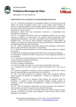 ESTADO DA BAHIA
Prefeitura Municipal de Uibaí
CNPJ (MF) N° 14.140.701/0001-30
PERMANÊNCIA DE ANIMAIS EM LOGRADOUROS PÚBLICOS
Art. 101 - É proibido a permanência, nos logradouros públicos e nos locais de acesso do
público, de animais de qualquer espécie, salvo os que estejam sendo utilizados em
serviços de segurança pública ou em atividades ambulante como circos e congêneres,
bem como ainda os animais domésticos ou domesticáveis matriculados no órgão próprio
da Prefeitura, os quais terão sua
permanência tolerada desde que devidamente licenciados e acompanhados pelo
proprietário ou responsável.
Art. 102 - Os animais encontrados soltos nos logradouros públicos ou nos lugares
acessíveis ao público, nas zonas urbana e de expansão urbana do Município, serão
imediatamente apreendidos e removidos, sem prejuízo de outras penalidades aplicáveis.
Parágrafo único - No caso de animal doméstico matriculado no órgão próprio da
Prefeitura, que esteja com coleira munida de chapa de identificação, o proprietário será
devidamente notificado quando da apreensão.
Art. 103 - Todos os proprietários de animais domésticos são obrigados a matriculá-los
junto ao órgão da Prefeitura, renovando o ato anualmente.
§ 1º. A matrícula de animais domésticos será feita mediante apresentação dos seguintes
documentos:
a) comprovante de pagamento da plaqueta de identificação fornecida pela Prefeitura;
b) certificado de vacinação anti-rábica, fornecido por serviço legalmente habilitado ou
por veterinário.
§ 2º. A matrícula de animais domésticos será feita em qualquer época do ano, devendo
constar do registro as seguintes informações:
a) número de ordem da matrícula;
b) o nome e endereço do proprietário;
c) o nome, raça, idade, sexo, pêlo, cor e outros sinais característicos do animal;
§ 3º. A plaqueta será de metal e conterá o número da matrícula, mês e ano a que se
referir.
§ 4º. Apesar de concedida a matrícula, os danos e prejuízos causados pelos animais
serão de responsabilidade de seus proprietários, na forma da lei.
Art. 104 - Os animais domésticos só poderão circular pelos logradouros públicos
quando munidos de plaqueta de identificação e estando em companhia de seus
proprietários.
Parágrafo único - Os cães ou quaisquer outros animais que ofereçam riscos aos
transeuntes, só poderão circular pelos logradouros públicos quando munidos de
focinheira e coleira com plaqueta de identificação, e estando em companhia de seus
proprietários.
Art. 105 - Não será permitida a manutenção de animais domésticos que perturbem o
silêncio noturno, em imóveis situados na zona urbana do Município.
Art. 106 - Os proprietários de cães e de outros animais que possam assustar ou expor
visitantes e transeuntes ao perigo, ficam obrigados a fixar nos locais placas visíveis,
indicando a sua existência.
Avenida Pedro Joaquim Machado, s/n. Centro. Uibaí - Bahia. CEP 44950-000.
(74) 3649-1051 / 3649-1058 Ramal-219 – infonovotempo@gmail.com
 