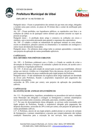 ESTADO DA BAHIA
Prefeitura Municipal de Uibaí
CNPJ (MF) N° 14.140.701/0001-30
Parágrafo único - Ficam os proprietários dos animais de que trata este artigo, obrigados
a instalar caixa para correio, no prazo de 30 (trinta) dias a contar da notificação pela
Prefeitura.
Art. 107 - Ficam proibidos, nos logradouros públicos, os espetáculos com feras e as
exibições de cobras ou de quaisquer outros animais que possam assustar ou expor as
pessoas ao perigo.
Parágrafo único - A proibição deste artigo é extensiva às exibições em circos e
similares, sem a necessária precaução para garantir a segurança dos espectadores.
Art. 108 - É vedada a criação ou manutenção de quaisquer animais na zona urbana,
exceto os domésticos, pássaros canoros ou ornamentais e os mantidos em zoológicos e
outros locais devidamente licenciados.
Parágrafo único - Os infratores deste artigo terão os animais apreendidos e removidos
sem prejuízo da aplicação de outras penalidades aplicáveis.
CAPÍTULO X
DAS ÁRVORES NOS IMÓVEIS URBANOS
Art. 109 - A Prefeitura colaborará com a União e o Estado no sentido de evitar a
devastação de florestas e bosques e de estimular o plantio de árvores, de acordo com o
que estabelece a legislação pertinente.
Art. 110 - A árvore que, pelo estado de conservação ou pela sua instabilidade, oferecer
perigo aos imóveis vizinhos ou à integridade física das pessoas, deverá ser substituída
pelo responsável dentro do prazo estabelecido pelo órgão próprio da Prefeitura.
Parágrafo único - O não atendimento da exigência deste artigo implicará em derrubada
da árvore pela Prefeitura, ficando o proprietário responsável pelo pagamento das
despesas conseqüentes,
acrescidas de 20% (vinte por cento), sem prejuízo da aplicação das penalidades
cabíveis.
CAPÍTULO XI
DA EXTINÇÃO DE ANIMAIS SINANTRÓPICOS
Art. 111 - Os proprietários, inquilinos, arrendatários ou possuidores de imóveis situados
neste Município são obrigados a extinguir os formigueiros e animais sinantrópicos
nocivos porventura neles existentes, utilizando, para tanto, remédios orgânicos.
§ 1º. No caso de descumprimento dessa obrigação. os serviços serão executados pelo
órgão próprio da Prefeitura, ficando o responsável obrigado pelo pagamento das
despesas decorrentes, acrescidas de 20% (vinte por cento), sem prejuízo da aplicação de
outras penalidades cabíveis.
§ 2º. A Prefeitura, através de seu órgão próprio, poderá prestar os serviços de extinção
de formigueiros e animais sinantrópicos a pessoas que comprovadamente não tenham
condições financeiras para a execução de tais serviços, bem como, mediante
Avenida Pedro Joaquim Machado, s/n. Centro. Uibaí - Bahia. CEP 44950-000.
(74) 3649-1051 / 3649-1058 Ramal-219 – infonovotempo@gmail.com
 