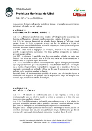 ESTADO DA BAHIA
Prefeitura Municipal de Uibaí
CNPJ (MF) N° 14.140.701/0001-30
requerimento do interessado prestar assistência técnica e orientações aos proprietários
de imóveis infestados por tais espécies.
CAPÍTULO XII
DA PRESERVAÇÃO DO MEIO AMBIENTE
Art. 112 - A Prefeitura colaborará com o Estado e a União para evitar a devastação de
florestas no Município e estimulará o reflorestamento e o plantio de árvores.
Art. 113 - No interesse do controle da poluição do ar e da água, a Prefeitura exigirá
parecer técnico de órgão competente, sempre que lhe for solicitada a licença de
funcionamento para estabelecimentos industriais ou quaisquer outros que se configurem
eventuais poluidores do meio ambiente.
Art. 114 - Para evitar a propagação de incêndios, observar-se-ão, nas queimadas,
quando excepcionalmente autorizadas pelo órgão público competente, as medidas
preventivas necessárias.
Art. 115 - A ninguém é permitido atear fogo em roçados, palhadas ou matos que
limitem com terras de outrem, sem a devida autorização do órgão competente e
inobservando as exigências legais pertinentes.
Art. 116 - A derrubada de floresta e/ou qualquer outra espécie de vegetação dependerá
de licença da Prefeitura, que só a concederá se a área afetada for destinada à construção
ou ao plantio pelo proprietário ou arrendatário e a negará em se tratando de floresta ou
vegetação considerada de utilidade pública ou de área de preservação permanente
definida em lei municipal, estadual ou federal.
Parágrafo único - É terminantemente proibida, de acordo com a legislação vigente, a
destruição total ou parcial de qualquer tipo de vegetação ao longo das margens dos
cursos d’água, nas encostas e topos de elevações.
CAPÍTULO XIII
DO TRÂNSITO PÚBLICO
Art. 117 - O trânsito, de conformidade com as leis vigentes, é livre e sua
regulamentação tem por objetivo manter a ordem, a segurança e o bem-estar dos
transeuntes e da população em geral.
Art. 118 - É proibido embaraçar ou impedir, por quaisquer meios, o livre trânsito de
pedestres ou veículos nas ruas, praças, passeios, estradas e caminhos públicos, exceto
para efeito de obras públicas ou quando exigências policiais o determinarem.
Parágrafo único - Sempre que houver necessidade de interromper o trânsito, deverá ser
solicitada autorização para tal, junto ao departamento próprio da Prefeitura, que deverá
orientar sobre a colocação de sinalização claramente visível, de dia ou de noite.
Avenida Pedro Joaquim Machado, s/n. Centro. Uibaí - Bahia. CEP 44950-000.
(74) 3649-1051 / 3649-1058 Ramal-219 – infonovotempo@gmail.com
 