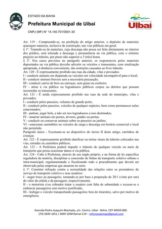 ESTADO DA BAHIA
Prefeitura Municipal de Uibaí
CNPJ (MF) N° 14.140.701/0001-30
Art. 119 - Compreende-se, na proibição do artigo anterior, o depósito de materiais
quaisquer natureza, inclusive de construção, nas vias públicas em geral.
§ 1º. Tratando-se de materiais, cuja descarga não possa ser feita diretamente no interior
dos prédios, será tolerada a descarga e permanência na via pública, com o mínimo
prejuízo ao trânsito, por prazo não superior a 3 (três) horas.
§ 2º. Nos casos previstos no parágrafo anterior, os responsáveis pelos materiais
depositados na via pública deverão advertir os veículos e transeuntes, com sinalização
apropriada, à distância conveniente, das restrições causados ao livre trânsito.
Art. 120 - É expressamente proibido nas ruas da cidade, vilas e povoados:
I - conduzir animais em disparada ou veículos em velocidade incompatível para o local;
II - conduzir animais bravios sem a necessária precaução;
III - conduzir carros de bois ou carroças, sem guias ou cocheiro;
IV - atirar à via pública ou logradouros públicos corpos ou detritos que possam
incomodar os transeuntes.
Art. 121 - É ainda expressamente proibido nas ruas da sede do município, vilas e
povoados:
I - conduzir pelos passeios, volumes de grande porte;
II - conduzir pelos passeios, veículos de qualquer espécies, bem como permanecer neles
estacionados;
III - patinar, jogar bola, a não ser nos logradouros a isso destinados;
IV - amarrar animais em postes, árvores, grades ou portas;
V - conduzir ou conservar animais sobre os passeios ou jardins;
VI - estacionar caminhões ou veículos de carga e descarga em horário comercial e local
não permitido.
Parágrafo único - Excetuam-se ao dispositivo do inciso II deste artigo, carrinhos de
crianças
Art. 122 - É expressamente proibido danificar ou retirar sinais de trânsito colocados nas
vias, estradas ou caminhos públicos.
Art. 123 - A Prefeitura poderá impedir o trânsito de qualquer veículo ou meio de
transporte que possa ocasionar danos à via pública.
Art. 124 - Cabe à Prefeitura, através de seu órgão próprio, e na forma de lei específica
reguladora da matéria, disciplinar a concessão de linhas de transporte coletivo urbano e
intra-municipal, regulamentando e fiscalizando todo o procedimento que deverá ser
observado pelas empresas que atuarem no setor.
§ 1º. Constitui infração contra a normalidade das relações entre os prestadores do
serviço de transporte coletivo e seus usuários:
I - negar troco ao passageiro, tomando-se por base a proporção de 20/1 (vinte por um)
do valor da cédula e da passagem, respectivamente;
II - o motorista e/ou cobrador tratar o usuário com falta de urbanidade e recusar-se a
embarcar passageiros sem motivo justificado;
III - trafegar o veículo transportando passageiros fora do itinerário, salvo por motivo de
emergência;
Avenida Pedro Joaquim Machado, s/n. Centro. Uibaí - Bahia. CEP 44950-000.
(74) 3649-1051 / 3649-1058 Ramal-219 – infonovotempo@gmail.com
 