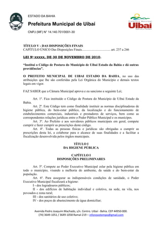 ESTADO DA BAHIA
Prefeitura Municipal de Uibaí
CNPJ (MF) N° 14.140.701/0001-30
TÍTULO V - DAS DISPOSIÇÕES FINAIS
CAPÍTULO ÚNICO Das Disposições Finais................................... art. 237 a 246
LEI Nº XXXXX, DE 30 DE NOVEMBRO DE 2010.
“Institui o Código de Postura do Município de Uibai Estado da Bahia e dá outras
providências”.
O PREFEITO MUNICIPAL DE UIBAI ESTADO DA BAHIA, no uso das
atribuições que lhe são conferidas pela Lei Orgânica do Município e demais textos
legais em vigor.
FAZ SABER que a Câmara Municipal aprova e eu sanciono a seguinte Lei;
Art. 1º. Fica instituído o Código de Postura do Município de Uibai Estado da
Bahia.
Art. 2º. Este Código tem como finalidade instituir as normas disciplinadoras de
higiene pública, do bem-estar público, da localização e do funcionamento de
estabelecimentos comerciais, industriais e prestadores de serviços, bem como as
correspondentes relações jurídicas entre o Poder Público Municipal e os munícipes.
Art. 3º. Ao Prefeito e aos servidores públicos municipais em geral, compete
cumprir e fazer cumprir as prescrições deste código.
Art. 4º. Todas as pessoas físicas e jurídicas são obrigadas a cumprir as
prescrições desta lei, a colaborar para o alcance de suas finalidades e a facilitar a
fiscalização desenvolvida pelos órgãos municipais.
TÍTULO I
DA HIGIENE PÚBLICA
CAPÍTULO I
DISPOSIÇÕES PRELIMINARES
Art. 5º. Compete ao Poder Executivo Municipal zelar pela higiene pública em
todo o município, visando a melhoria do ambiente, da saúde e do bem-estar da
população.
Art. 6º. Para assegurar as indispensáveis condições de sanidade, o Poder
Executivo Municipal fiscalizará a higiene:
I - dos logradouros públicos;
II - dos edifícios de habitação individual e coletivo, na sede, na vila, nos
povoados e zona rural;
III - dos sanitários de uso coletivo;
IV - dos poços de abastecimento de água domiciliar;
Avenida Pedro Joaquim Machado, s/n. Centro. Uibaí - Bahia. CEP 44950-000.
(74) 3649-1051 / 3649-1058 Ramal-219 – infonovotempo@gmail.com
 