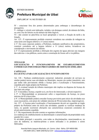 ESTADO DA BAHIA
Prefeitura Municipal de Uibaí
CNPJ (MF) N° 14.140.701/0001-30
IV - estacionar fora dos pontos determinados para embarque e desembarque de
passageiros;
V - trafegar o veículo sem indicação, isolada e em destaque central, do número da linha,
ou com a luz do letreiro ou do número da linha ilegível;
VI - não constar no pára-brisa ou local apropriado e visível, a fixação da tarifa e da
lotação.
Art. 125 - É expressamente proibido construir corredores nas estradas de rodagem na
zona rural com largura inferior a 11 (onze) metros
§ 1º. Em casos especiais poderá, a Prefeitura, mediante justificativa dos proprietários,
construir corredores até a largura inferior a 11 (onze) metros, levando-se em
consideração o movimento do trânsito.
§ 2º. É expressamente proibida a obstrução dos esgotos de águas pluviais nas margens
das rodovias e vias públicas, assim como a construção de fossas sob a via pública.
TÍTULO III
LOCALIZAÇÃO E FUNCIONAMENTO DE ESTABELECIMENTOS
COMERCIAIS INDUSTRIAIS PRESTADORES DE SERVIÇOS SIMILARES
CAPÍTULO I
DA LICENÇA PARA LOCALIZAÇÃO E FUNCIONAMENTO
Art. 126 - Nenhum estabelecimento comercial, industrial, prestador de serviços ou
similar poderá iniciar suas atividades no Município, mesmo em caráter transitório, sem
que tenha sido previamente obtida a licença para a Localização e Funcionamento,
expedida pelo órgão próprio da Prefeitura
§ 1º. A eventual isenção de tributos municipais não implica na dispensa da licença de
que trata este artigo.
§ 2º. Concedida a licença, expedir-se-á, em favor do interessado, o alvará respectivo.
§ 3º. A Municipalidade se pronunciará sobre o requerimento da licença, no prazo
máximo de 05 (cinco) dias.
§ 4º. A Municipalidade poderá conceder licença provisória para início de atividades nos
casos necessários, com prazo de validade máxima de 90 (noventa) dias, improrrogáveis.
Art. 127 - A licença para Localização e Funcionamento deverá ser requerida ao órgão
próprio da Prefeitura antes do início das atividades, quando se verificar mudança de
ramo, ou quando ocorrerem alterações nas características essenciais constantes do
alvará anteriormente expedido.
§ 1º. Do requerimento deverão constar as seguintes informações:
a) o endereço do estabelecimento ou denominação e caracterização da propriedade rural,
quando for o caso;
b) atividade principal e acessória, com todas as discriminações, mencionando-se, no
caso de indústria, as matérias-primas a serem utilizadas e os produtos a serem
fabricadas;
Avenida Pedro Joaquim Machado, s/n. Centro. Uibaí - Bahia. CEP 44950-000.
(74) 3649-1051 / 3649-1058 Ramal-219 – infonovotempo@gmail.com
 