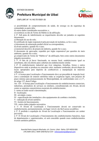 ESTADO DA BAHIA
Prefeitura Municipal de Uibaí
CNPJ (MF) N° 14.140.701/0001-30
c) possibilidade de comprometimento da saúde, do sossego ou da segurança da
comunidade ou parte dela;
d) outros dados considerados necessários; e,
e) existência ou não do Termo de Habite-se da edificação.
§ 2º. Sob pena de indeferimento ao requerimento deverão ser juntados os seguintes
documentos:
a) liberação do uso do solo;
b) certificado de órgão responsável pela prevenção de incêndios, se for o caso;
c) documento de numeração predial oficial ou correspondente;
d) alvará sanitário, quando for o caso;
e) memorial descritivo de projeto da indústria, quando for o caso;
f) documento de aprovação, expedido por órgão responsável por questões de meio
ambiente, quando for o caso;
g) comprovante do Termo de “Habite-se” da edificação, bem como outros documentos
julgados necessários.
§ 3º. O fato de já haver funcionado, no mesmo local, estabelecimento igual ou
semelhante, não cria direito para a abertura de estabelecimento similar.
§ 4º. O estabelecimento industrial que tiver máquinas, fornalhas, fornos e outros
dispositivos onde se produza ou concentre calor, mediante combustão, deverá dispor de
locais apropriados para depósito de combustíveis e manipulação de materiais
inflamáveis.
§ 5º. A licença para Localização e Funcionamento deve ser precedida de inspeção local,
com a constatação de estarem satisfeitas todas as exigências legais, sem prejuízo do
prazo mínimo para pronunciamento da Municipalidade, de conformidade com o § 3º.,
do artigo 127, deste Código.
Art. 128 - A licença para Localização e Funcionamento de estabelecimentos comerciais,
industriais, prestadores de serviços ou similares, consubstanciada em Alvará, deverá
conter as seguintes características essenciais do estabelecimento:
I - nome ou razão social e denominação;
II - localização;
III - atividade e ramo;
IV - especificação das instalações e dos equipamentos de combate a incêndio;
V - indicação do alvará sanitário;
VI - horário de funcionamento;
VII - outros dados julgados necessários.
§ 1º. O Alvará de Localização e Funcionamento deverá ser conservado no
estabelecimento, permanentemente, em lugar visível e de fácil acesso ao público.
§ 2º. É proibida a expedição de Alvará de Localização e Funcionamento em caráter
provisório.
§ 3º. O Alvará de Localização e Funcionamento dos estabelecimentos bancários, lojas
de departamentos e supermercados, só será concedido quando esses estabelecimentos
tiverem sanitários públicos.
Avenida Pedro Joaquim Machado, s/n. Centro. Uibaí - Bahia. CEP 44950-000.
(74) 3649-1051 / 3649-1058 Ramal-219 – infonovotempo@gmail.com
 