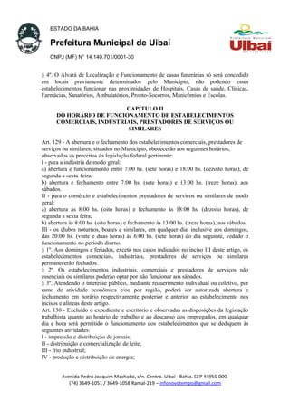 ESTADO DA BAHIA
Prefeitura Municipal de Uibaí
CNPJ (MF) N° 14.140.701/0001-30
§ 4º. O Alvará de Localização e Funcionamento de casas funerárias só será concedido
em locais previamente determinados pelo Município, não podendo esses
estabelecimentos funcionar nas proximidades de Hospitais, Casas de saúde, Clínicas,
Farmácias, Sanatórios, Ambulatórios, Pronto-Socorros, Manicômios e Escolas.
CAPÍTULO II
DO HORÁRIO DE FUNCIONAMENTO DE ESTABELECIMENTOS
COMERCIAIS, INDUSTRIAIS, PRESTADORES DE SERVIÇOS OU
SIMILARES
Art. 129 - A abertura e o fechamento dos estabelecimentos comerciais, prestadores de
serviços ou similares, situados no Município, obedecerão aos seguintes horários,
observados os preceitos da legislação federal pertinente:
I - para a indústria de modo geral:
a) abertura e funcionamento entre 7:00 hs. (sete horas) e 18:00 hs. (dezoito horas), de
segunda a sexta-feira;
b) abertura e fechamento entre 7:00 hs. (sete horas) e 13:00 hs. (treze horas), aos
sábados.
II - para o comércio e estabelecimentos prestadores de serviços ou similares de modo
geral:
a) abertura às 8:00 hs. (oito horas) e fechamento às 18:00 hs. (dezoito horas), de
segunda a sexta feira;
b) abertura às 8:00 hs. (oito horas) e fechamento às 13:00 hs. (treze horas), aos sábados.
III - os clubes noturnos, boates e similares, em qualquer dia, inclusive aos domingos,
das 20:00 hs. (vinte e duas horas) às 6:00 hs. (sete horas) do dia seguinte, vedado o
funcionamento no período diurno.
§ 1º. Aos domingos e feriados, exceto nos casos indicados no inciso III deste artigo, os
estabelecimentos comerciais, industriais, prestadores de serviços ou similares
permanecerão fechados.
§ 2º. Os estabelecimentos industriais, comerciais e prestadores de serviços não
essenciais ou similares poderão optar por não funcionar aos sábados.
§ 3º. Atendendo o interesse público, mediante requerimento individual ou coletivo, por
ramo de atividade econômica e/ou por região, poderá ser autorizada abertura e
fechamento em horário respectivamente posterior e anterior ao estabelecimento nos
incisos e alíneas deste artigo.
Art. 130 - Excluído o expediente e escritório e observadas as disposições da legislação
trabalhista quanto ao horário de trabalho e ao descanso dos empregados, em qualquer
dia e hora será permitido o funcionamento dos estabelecimentos que se dediquem às
seguintes atividades:
I - impressão e distribuição de jornais;
II - distribuição e comercialização de leite;
III - frio industrial;
IV - produção e distribuição de energia;
Avenida Pedro Joaquim Machado, s/n. Centro. Uibaí - Bahia. CEP 44950-000.
(74) 3649-1051 / 3649-1058 Ramal-219 – infonovotempo@gmail.com
 