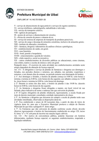 ESTADO DA BAHIA
Prefeitura Municipal de Uibaí
CNPJ (MF) N° 14.140.701/0001-30
V - serviço de abastecimento de água potável e serviços de esgotos sanitários;
VI - serviço telefônico, radiotelegrafia, radiodifusão e televisão;
VII - serviço de transporte coletivo;
VIII - agência de passagens;
IX - postos de serviços e abastecimento de veículos;
X - oficina de conserto de pneus e câmaras de ar;
XI - serviço de remessa de empresas de transporte de produtos perecíveis;
XII - serviço de carga e descarga de armazéns cerealistas, inclusive de armazéns gerais;
XIII - instituto de educação e assistência;
XIV - farmácia, drogaria e laboratórios de análises clínicas e patológicas;
XV - estabelecimentos de saúde, em geral;
XVI - casa funerária;
XVII - hotel, pensão e hospedaria;
XVIII - estacionamento e guarda de veículos;
XIX - clube esportivo, social ou recreativo;
XX - outros estabelecimentos de diversões públicas ou educacionais, como cinemas,
cine-clubes, teatros e escolas de música e artes em geral.
Parágrafo único - O exercício de outra atividade nos estabelecimentos arrolados neste
artigos dependerá da obtenção de licença especial.
Art. 131 - É obrigatório o serviço de plantão de farmácias e drogarias aos domingos e
feriados, nos períodos diurnos e noturnos, aos sábados, nos períodos vespertinos e
noturnos, e nos demais dias da semana, no período noturno sem interrupção de horário.
§ 1º. Aos domingos e feriados, o horário de plantão começa às 8:00 hs. (oito horas) e
termina e termina às 8:00 hs. (oito horas) do dia seguinte; aos sábados começa às 13:00
hs. (treze horas) e termina às 8:00 hs. (oito horas) do domingo.
§ 2º. Durante as noites dos dias úteis, o horário de plantão é das 18:00 hs. (dezoito
horas) às 8:00 hs. (oito horas) do dia seguinte.
§ 3º. As farmácias e drogarias ficam obrigadas a manter, em local visível de sua
fachada, placa indicativa do nome e endereço das que estiverem de plantão.
§ 4º. O regime obrigatório de plantão obedecerá, rigorosamente, a escala fixada por
meio de decreto municipal, consultada a entidade representativa de classe.
§ 5º. As farmácias e drogarias que deixarem de cumprir a escala de plantão terão suas
atividades interditadas, observadas as disposições desta lei.
§ 6º. Fica estabelecido o prazo de 60 (sessenta) dias, a partir da data de início de
vigência desta lei, para que o Executivo Municipal promova a edição do Decreto
Municipal de que trata o parágrafo 4º. deste artigo.
§ 7º. As Farmácias que não estiverem de plantão conforme escala oficial, deverão
observar rigorosamente o horário de funcionamento estabelecido no artigo 129, inciso
II, letras “a” e “b”,sob pena de incorrer nas sanções legais cabíveis.
Art. 132 - Por motivo de conveniência pública, poderão funcionar em horários
diferenciados, mediante licença especial, os seguintes estabelecimentos, respeitada a
legislação trabalhista:
Avenida Pedro Joaquim Machado, s/n. Centro. Uibaí - Bahia. CEP 44950-000.
(74) 3649-1051 / 3649-1058 Ramal-219 – infonovotempo@gmail.com
 