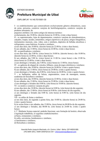 ESTADO DA BAHIA
Prefeitura Municipal de Uibaí
CNPJ (MF) N° 14.140.701/0001-30
I - os estabelecimentos que comercializem exclusivamente gêneros alimentícios, casas
de carne, peixarias, comércio varejista de hortifrutigranjeiros, comércio varejista de
produtos artesanais, de
pequenos artefatos e de outros artigos de interesse turístico:
a) diariamente, das 18:00 hs. (dezoito horas) às 22:00 hs. (vinte e duas horas);
II - os supermercados, lojas de departamentos, comércio varejista de eletrodomésticos,
calçados, roupas, tecidos, armarinhos, artigos esportivos e de pesca, artigos fotográficos,
instrumentos musicais, cine, vídeo, som e similares, depósitos de bebidas alcoólicas e
refrigerantes, casas lotéricas, livrarias e similares:
a) nos dias úteis, das 18:00 hs. (dezoito horas) às 22:00 hs. (vinte e duas horas);
b) aos sábados, das 13:00 hs. (treze horas) às 22:00 hs. (vinte e duas horas).
III - as panificadoras e similares:
a) nos dias úteis, das 5:00 hs. (cinco horas) às 18:00 hs. (dezoito horas) e das 18:00 hs.
(dezoito horas) às 22:00 hs. (vinte e duas horas);
b) aos sábados, das 5:00 hs. (cinco horas) às 11:00 hs. (onze horas) e das 13:00 hs.
(treze horas) às 22:00 hs. (vinte e duas horas);
c) aos domingos e feriados, das 5:00 hs. (cinco horas) às 13:00 hs. (treze horas).
IV - as agências de aluguel de veículos, bilhares, casas de jogos eletrônicos e similares:
a) nos dias úteis, das 18:00 hs. (dezoito horas) às 24:00 hs. (vinte e quatro horas);
b) aos sábados, das 13:00 hs. (treze horas) às 24:00 hs. (vinte e quatro horas);
c) aos domingos e feriados, das 8:00 hs. (oito horas) às 24:00 hs. (vinte e quatro horas).
V - as barbearias, salões de beleza, engraxatarias, casas de massagem, saunas,
academias de fisicultura e similares:
a) nos dias úteis, das 18:00 hs. (dezoito horas) às 22:00 hs. (vinte e duas horas);
b) aos sábados, das 13:00 hs. (treze horas) às 22:00 hs. (vinte e duas horas;
c) aos domingos e feriados das 8:00 hs. (oito horas) às 18:00 hs. (dezoito horas).
VI - os motéis e comércio varejista de gelo:
a) nos dias úteis das 18:00 hs. (dezoito horas) às 8:00 hs. (oito horas) do dia seguinte;
b) aos sábados, das 13:00 hs. (treze horas) às 8:00 hs. (oito horas) do dia seguinte;
c) aos domingos e feriados das 8:00 hs. (oito horas) às 8:00 hs. (oito horas) do dia
seguinte.
VII - os salões de festas e similares:
a) nos dias úteis, de segunda a quinta feira, das 18:00 hs. (dezoito horas) às 24:00 hs.
(vinte e quatro horas);
b) às sextas feiras e aos sábados, das 13:00 hs. (treze horas) às 04:00 hs do dia seguinte;
c) aos domingos e feriados, das 08:00 hs. (oito horas) às 24:00 hs. (vinte e quatro
horas).
§ 1º. Mediante licença especial, poderão funcionar, sem limitação de horário, observada
a legislação trabalhista, os seguintes estabelecimentos:
a) bares, restaurantes e similares;
b) cafés, sorveterias, bombonieres e similares;
c) lanchonetes e similares;
d) floricultura e similares;
Avenida Pedro Joaquim Machado, s/n. Centro. Uibaí - Bahia. CEP 44950-000.
(74) 3649-1051 / 3649-1058 Ramal-219 – infonovotempo@gmail.com
 
