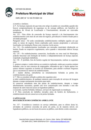 ESTADO DA BAHIA
Prefeitura Municipal de Uibaí
CNPJ (MF) N° 14.140.701/0001-30
e) motéis e similares.
§ 2º. As licenças especiais de que trata este artigo só podem ser concedidas quando não
houver comprometimento da segurança ou do sossego públicos, em benefício de
portadores de Alvará de Localização e Funcionamento, devendo ser renovadas
anualmente.
Art. 133 - Para efeito da concessão da licença especial e do funcionamento dos
estabelecimentos com mais de um ramo de negócio, prevalecerá o horário fixado para a
atividade principal.
Parágrafo único - Só serão considerados estabelecimentos múltiplos aqueles em que
todos os ramos de negócio forem explorados pelo mesmo proprietário e estiverem
localizados em instalações físicas com a mesma via de acesso.
Art. 134 - Os estabelecimentos localizados nos mercados municipais obedecerão ao
horário fixado no respectivo regulamento, salvo quando o interessado obtiver licença
especial.
Art. 135 - Os estabelecimentos comerciais, localizados na zona rural do Município,
poderão funcionar sem limitação de horário e independentemente de licença especial,
respeitada a legislação trabalhista.
Art. 136 - É proibido, fora do horário regular de funcionamento, realizar os seguintes
atos:
I - praticar compra e venda relativas ao comércio explorado, ainda que as portas estejam
fechadas, com ou sem concurso de empregados, tolerando-se que o façam apenas nos
quinze minutos seguintes ao horário de fechamento, para atender eventuais fregueses
que se encontrem no interior do estabelecimento.
II - manter abertas, entreabertas ou simuladamente fechadas as portas dos
estabelecimentos em geral.
§ 1º. Não se considera infração a prática dos seguintes atos:
a) abrir estabelecimentos, de qualquer natureza, para execução de serviços de lavagem
durante o tempo estritamente necessário para tanto;
b) conservar entreaberta uma das portas do estabelecimento, durante o tempo
absolutamente necessário, quando este tiver comunicação com moradia e esta não
dispuser de outro meio de acesso ao logradouro público;
c) executar, a portas fechadas, balanços, serviços de organização ou mudanças.
§ 2º. Para conclusão de trabalhos iniciados antes do horário de fechamento, o
estabelecimento deverá conservar-se de portas fechadas.
CAPÍTULO III
DO EXERCÍCIO DO COMÉRCIO AMBULANTE
Art. 137 - Considera-se comércio ou serviço ambulante, para os efeitos desta lei,
atividades de comércio exercidas de porta em porta, ou de maneira móvel, em
logradouros públicos, ou em locais de acesso ao público, sem direito a neles estacionar.
Avenida Pedro Joaquim Machado, s/n. Centro. Uibaí - Bahia. CEP 44950-000.
(74) 3649-1051 / 3649-1058 Ramal-219 – infonovotempo@gmail.com
 