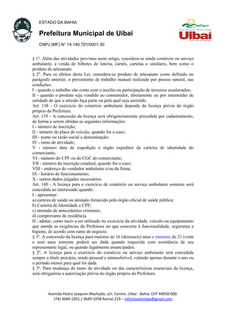 ESTADO DA BAHIA
Prefeitura Municipal de Uibaí
CNPJ (MF) N° 14.140.701/0001-30
§ 1º. Além das atividades previstas neste artigo, considera-se ainda comércio ou serviço
ambulante, a venda de bilhetes de loteria, carnês, cartelas e similares, bem como o
produto de artesanato.
§ 2º. Para os efeitos desta Lei, considera-se produto de artesanato como definido no
parágrafo anterior, o proveniente de trabalho manual realizado por pessoa natural, nas
condições:
I - quando o trabalho não conte com o auxílio ou participação de terceiros assalariados;
II - quando o produto seja vendido ao consumidor, diretamente ou por intermédio de
entidade de que o artesão faça parte ou pela qual seja assistido.
Art. 138 - O exercício do comércio ambulante depende da licença prévia do órgão
próprio da Prefeitura.
Art. 139 - A concessão da licença será obrigatoriamente precedida por cadastramento,
de forma a serem obtidas as seguintes informações:
I - número de inscrição;
II - número de placa de veículo, quando for o caso;
III - nome ou razão social e denominação;
IV - ramo de atividade;
V - número data de expedição e órgão expeditor da carteira de identidade do
comerciante;
VI - número do CPF ou do CGC do comerciante;
VII - número da inscrição estadual, quando for o caso;
VIII - endereço do vendedor ambulante e/ou da firma;
IX - horário de funcionamento;
X - outros dados julgados necessários.
Art. 140 - A licença para o exercício de comércio ou serviço ambulante somente será
concedida ao interessado quando:
I - apresentar:
a) carteira de saúde ou atestado fornecido pelo órgão oficial de saúde pública;
b) Carteira de Identidade e CPF;
c) atestado de antecedentes criminais;
d) comprovante de residência.
II - adotar, como meio a ser utilizado no exercício da atividade, veículo ou equipamento
que atenda as exigências da Prefeitura no que concerne à funcionalidade, segurança e
higiene, de acordo com ramo de negócio.
§ 1º. A concessão da licença para maiores de 16 (dezesseis) anos e menores de 21 (vinte
e um) anos somente poderá ser dada quando requerida com assistência de seu
representante legal, ou quando legalmente emancipados.
§ 2º. A licença para o exercício do comércio ou serviço ambulante será concedida
sempre a título precário, sendo pessoal e intransferível, valendo apenas durante o ano ou
o período menor para qual foi dada.
§ 3º. Para mudança do ramo de atividade ou das características essenciais da licença,
será obrigatória a autorização prévia do órgão próprio da Prefeitura.
Avenida Pedro Joaquim Machado, s/n. Centro. Uibaí - Bahia. CEP 44950-000.
(74) 3649-1051 / 3649-1058 Ramal-219 – infonovotempo@gmail.com
 
