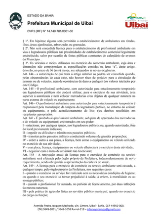 ESTADO DA BAHIA
Prefeitura Municipal de Uibaí
CNPJ (MF) N° 14.140.701/0001-30
§ 1º. Em hipótese alguma será permitido o estabelecimento de ambulantes em rótulas,
ilhas, áreas ajardinadas, arborizadas ou gramadas.
§ 2º. Não será concedida licença para o estabelecimento de profissional ambulante em
vias e logradouros públicos nas proximidades de estabelecimento comercial legalmente
estabelecido, salvo por ocasião de festas públicas constantes do calendário de eventos
do Município .
§ 3º. Os veículos e meios utilizados no exercício do comércio ambulante, cuja área e
dimensões não correspondam as especificações contidas na letra “e”, deste artigo,
deverão, no prazo de 06 (seis) meses, ser adequados as novas exigências.
Art. 144 - a autorização de que trata o artigo anterior só poderá ser concedida quando,
pelas circunstâncias de cada caso, não houver risco de prejuízo para a circulação de
pessoas ou de veículos, nem de ocorrências de dano a qualquer dos valores tutelados por
este Código.
Art. 145 - O profissional ambulante, com autorização para estacionamento temporário
em logradouros públicos não poderá utilizar, para o exercício de sua atividade, área
superior à autorizada e nem colocar mercadorias e/ou objetos de qualquer natureza na
parte externa do veículo ou equipamento.
Art. 146 - O profissional ambulante com autorização para estacionamento temporário é
responsável pela manutenção da limpeza do logradouro público, no entorno do veículo
ou equipamento, e pelo acondicionamento do lixo e/ou detritos recolhidos em
recipientes apropriados.
Art. 147 - É proibido ao profissional ambulante, sob pena de apreensão das mercadorias
e do veículo ou equipamento encontrados em seu poder:
I - estacionar, por qualquer tempo, nos logradouros públicos ou, quando autorizado, fora
do local previamente indicado;
II - impedir ou dificultar o trânsito nos passeios públicos;
III - transitar pelos passeios públicos conduzindo volumes de grandes proporções;
IV - ceder a outro a sua placa, a licença, bem como o equipamento ou veículo utilizado
no exercício de sua atividade;
V - usar placa, licença, equipamento ou veículo alheio para o exercício desta atividade;
VI - negociar com o ramo de atividade não licenciado;
Art. 148 - A renovação anual da licença para o exercício de comércio ou serviço
ambulante será efetuada pelo órgão próprio da Prefeitura, independentemente de novo
requerimento, sendo obrigatória a apresentação da carteira de saúde.
Art. 149 - A licença para o exercício do comércio ou serviço ambulante será cassada, a
qualquer tempo, pelo órgão próprio da Prefeitura, nos seguintes casos:
I - quando o comércio ou serviço for realizado sem as necessárias condições de higiene,
ou quando o seu exercício se tornar prejudicial à saúde, à ordem, à moralidade ou ao
sossego público;
II - quando o profissional for autuado, no período de licenciamento, por duas infrações
da mesma natureza;
III - pela prática de agressão física ao servidor público municipal, quando no exercício
do cargo ou função;
Avenida Pedro Joaquim Machado, s/n. Centro. Uibaí - Bahia. CEP 44950-000.
(74) 3649-1051 / 3649-1058 Ramal-219 – infonovotempo@gmail.com
 