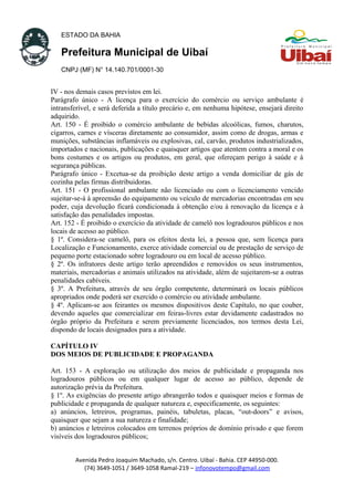 ESTADO DA BAHIA
Prefeitura Municipal de Uibaí
CNPJ (MF) N° 14.140.701/0001-30
IV - nos demais casos previstos em lei.
Parágrafo único - A licença para o exercício do comércio ou serviço ambulante é
intransferível, e será deferida a título precário e, em nenhuma hipótese, ensejará direito
adquirido.
Art. 150 - É proibido o comércio ambulante de bebidas alcoólicas, fumos, charutos,
cigarros, carnes e vísceras diretamente ao consumidor, assim como de drogas, armas e
munições, substâncias inflamáveis ou explosivas, cal, carvão, produtos industrializados,
importados e nacionais, publicações e quaisquer artigos que atentem contra a moral e os
bons costumes e os artigos ou produtos, em geral, que ofereçam perigo à saúde e à
segurança públicas.
Parágrafo único - Excetua-se da proibição deste artigo a venda domiciliar de gás de
cozinha pelas firmas distribuidoras.
Art. 151 - O profissional ambulante não licenciado ou com o licenciamento vencido
sujeitar-se-á à apreensão do equipamento ou veículo de mercadorias encontradas em seu
poder, cuja devolução ficará condicionada à obtenção e/ou à renovação da licença e à
satisfação das penalidades impostas.
Art. 152 - É proibido o exercício da atividade de camelô nos logradouros públicos e nos
locais de acesso ao público.
§ 1º. Considera-se camelô, para os efeitos desta lei, a pessoa que, sem licença para
Localização e Funcionamento, exerce atividade comercial ou de prestação de serviço de
pequeno porte estacionado sobre logradouro ou em local de acesso público.
§ 2º. Os infratores deste artigo terão apreendidos e removidos os seus instrumentos,
materiais, mercadorias e animais utilizados na atividade, além de sujeitarem-se a outras
penalidades cabíveis.
§ 3º. A Prefeitura, através de seu órgão competente, determinará os locais públicos
apropriados onde poderá ser exercido o comércio ou atividade ambulante.
§ 4º. Aplicam-se aos feirantes os mesmos dispositivos deste Capítulo, no que couber,
devendo aqueles que comercializar em feiras-livres estar devidamente cadastrados no
órgão próprio da Prefeitura e serem previamente licenciados, nos termos desta Lei,
dispondo de locais designados para a atividade.
CAPÍTULO IV
DOS MEIOS DE PUBLICIDADE E PROPAGANDA
Art. 153 - A exploração ou utilização dos meios de publicidade e propaganda nos
logradouros públicos ou em qualquer lugar de acesso ao público, depende de
autorização prévia da Prefeitura.
§ 1º. As exigências do presente artigo abrangerão todos e quaisquer meios e formas de
publicidade e propaganda de qualquer natureza e, especificamente, os seguintes:
a) anúncios, letreiros, programas, painéis, tabuletas, placas, “out-doors” e avisos,
quaisquer que sejam a sua natureza e finalidade;
b) anúncios e letreiros colocados em terrenos próprios de domínio privado e que forem
visíveis dos logradouros públicos;
Avenida Pedro Joaquim Machado, s/n. Centro. Uibaí - Bahia. CEP 44950-000.
(74) 3649-1051 / 3649-1058 Ramal-219 – infonovotempo@gmail.com
 