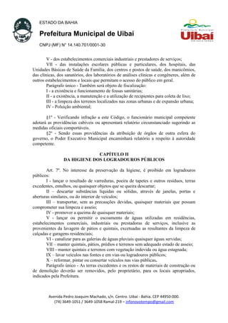 ESTADO DA BAHIA
Prefeitura Municipal de Uibaí
CNPJ (MF) N° 14.140.701/0001-30
V - dos estabelecimentos comerciais industriais e prestadores de serviços;
VII - das instalações escolares públicas e particulares, dos hospitais, das
Unidades Básicas de Saúde da Família, dos centros e postos de saúde, dos manicômios,
das clínicas, dos sanatórios, dos laboratórios de análises clínicas e congêneres, além de
outros estabelecimentos e locais que permitam o acesso do público em geral.
Parágrafo único - Também será objeto de fiscalização:
I - a existência e funcionamento de fossas sanitárias;
II - a existência, a manutenção e a utilização de recipientes para coleta de lixo;
III - a limpeza dos terrenos localizados nas zonas urbanas e de expansão urbana;
IV - Poluição ambiental;
§1º - Verificando infração a este Código, o funcionário municipal competente
adotará as providências cabíveis ou apresentará relatório circunstanciado sugerindo as
medidas oficiais comportáveis.
§2º - Sendo essas providências da atribuição de órgãos de outra esfera do
governo, o Poder Executivo Municipal encaminhará relatório a respeito à autoridade
competente.
CAPÍTULO II
DA HIGIENE DOS LOGRADOUROS PÚBLICOS
Art. 7º. No interesse da preservação da higiene, é proibido em logradouros
públicos:
I - lançar o resultado de varreduras, poeira de tapetes e outros resíduos, terras
excedentes, entulhos, ou quaisquer objetos que se queira descartar;
II – descartar substâncias líquidas ou sólidas, através de janelas, portas e
aberturas similares, ou do interior de veículos;
III – transportar, sem as precauções devidas, quaisquer materiais que possam
comprometer sua limpeza e asseio;
IV - promover a queima de quaisquer materiais;
V - lançar ou permitir o escoamento de águas utilizadas em residências,
estabelecimentos comerciais, industriais ou prestadoras de serviços, inclusive as
provenientes da lavagem de pátios e quintais, excetuadas as resultantes da limpeza de
calçadas e garagens residenciais;
VI - canalizar para as galerias de águas pluviais quaisquer águas servidas;
VII – manter quintais, pátios, prédios e terrenos sem adequado estado de asseio;
VIII - manter quintais e terrenos com vegetação indevida ou água estagnada;
IX – lavar veículos nas fontes e em vias ou logradouros públicos;
X – reformar, pintar ou consertar veículos nas vias públicas.
Parágrafo único - As terras excedentes e os restos de materiais de construção ou
de demolição deverão ser removidos, pelo proprietário, para os locais apropriados,
indicados pela Prefeitura.
Avenida Pedro Joaquim Machado, s/n. Centro. Uibaí - Bahia. CEP 44950-000.
(74) 3649-1051 / 3649-1058 Ramal-219 – infonovotempo@gmail.com
 