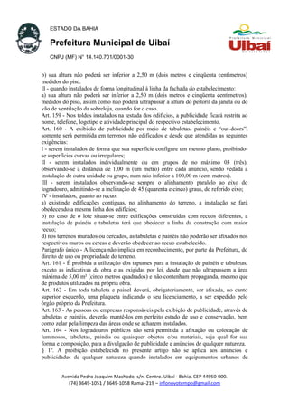 ESTADO DA BAHIA
Prefeitura Municipal de Uibaí
CNPJ (MF) N° 14.140.701/0001-30
b) sua altura não poderá ser inferior a 2,50 m (dois metros e cinqüenta centímetros)
medidos do piso.
II - quando instalados de forma longitudinal à linha da fachada do estabelecimento:
a) sua altura não poderá ser inferior a 2,50 m (dois metros e cinqüenta centímetros),
medidos do piso, assim como não poderá ultrapassar a altura do peitoril da janela ou do
vão de ventilação da sobreloja, quando for o caso.
Art. 159 - Nos toldos instalados na testada dos edifícios, a publicidade ficará restrita ao
nome, telefone, logotipo e atividade principal do respectivo estabelecimento.
Art. 160 - A exibição de publicidade por meio de tabuletas, painéis e “out-doors”,
somente será permitida em terrenos não edificados e desde que atendidas as seguintes
exigências:
I - serem instalados de forma que sua superfície configure um mesmo plano, proibindo-
se superfícies curvas ou irregulares;
II - serem instalados individualmente ou em grupos de no máximo 03 (três),
observando-se a distância de 1,00 m (um metro) entre cada anúncio, sendo vedada a
instalação de outra unidade ou grupo, num raio inferior a 100,00 m (cem metros).
III - serem instalados observando-se sempre o alinhamento paralelo ao eixo do
logradouro, admitindo-se a inclinação de 45 (quarenta e cinco) graus, do referido eixo;
IV - instalados, quanto ao recuo:
a) existindo edificações contíguas, no alinhamento do terreno, a instalação se fará
obedecendo a mesma linha dos edifícios;
b) no caso de o lote situar-se entre edificações construídas com recuos diferentes, a
instalação de painéis e tabuletas terá que obedecer a linha da construção com maior
recuo;
d) nos terrenos murados ou cercados, as tabuletas e painéis não poderão ser afixados nos
respectivos muros ou cercas e deverão obedecer ao recuo estabelecido.
Parágrafo único - A licença não implica em reconhecimento, por parte da Prefeitura, do
direito de uso ou propriedade do terreno.
Art. 161 - É proibida a utilização dos tapumes para a instalação de painéis e tabuletas,
exceto as indicativas da obra e as exigidas por lei, desde que não ultrapassem a área
máxima de 5,00 m² (cinco metros quadrados) e não contenham propaganda, mesmo que
de produtos utilizados na própria obra.
Art. 162 - Em toda tabuleta e painel deverá, obrigatoriamente, ser afixada, no canto
superior esquerdo, uma plaqueta indicando o seu licenciamento, a ser expedido pelo
órgão próprio da Prefeitura.
Art. 163 - As pessoas ou empresas responsáveis pela exibição de publicidade, através de
tabuletas e painéis, deverão mantê-los em perfeito estado de uso e conservação, bem
como zelar pela limpeza das áreas onde se acharem instalados.
Art. 164 - Nos logradouros públicos não será permitida a afixação ou colocação de
luminosos, tabuletas, painéis ou quaisquer objetos e/ou materiais, seja qual for sua
forma e composição, para a divulgação de publicidade e anúncios de qualquer natureza.
§ 1º. A proibição estabelecida no presente artigo não se aplica aos anúncios e
publicidades de qualquer natureza quando instalados em equipamentos urbanos de
Avenida Pedro Joaquim Machado, s/n. Centro. Uibaí - Bahia. CEP 44950-000.
(74) 3649-1051 / 3649-1058 Ramal-219 – infonovotempo@gmail.com
 