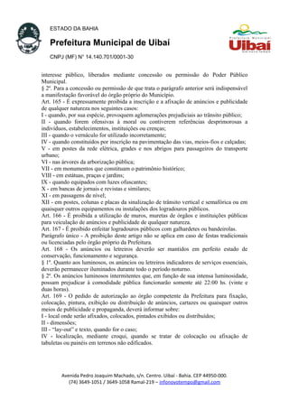 ESTADO DA BAHIA
Prefeitura Municipal de Uibaí
CNPJ (MF) N° 14.140.701/0001-30
interesse público, liberados mediante concessão ou permissão do Poder Público
Municipal.
§ 2º. Para a concessão ou permissão de que trata o parágrafo anterior será indispensável
a manifestação favorável do órgão próprio do Município.
Art. 165 - É expressamente proibida a inscrição e a afixação de anúncios e publicidade
de qualquer natureza nos seguintes casos:
I - quando, por sua espécie, provoquem aglomerações prejudiciais ao trânsito público;
II - quando forem ofensivas à moral ou contiverem referências desprimorosas a
indivíduos, estabelecimentos, instituições ou crenças;
III - quando o vernáculo for utilizado incorretamente;
IV - quando constituídos por inscrição na pavimentação das vias, meios-fios e calçadas;
V - em postes da rede elétrica, grades e nos abrigos para passageiros do transporte
urbano;
VI - nas árvores da arborização pública;
VII - em monumentos que constituam o patrimônio histórico;
VIII - em estátuas, praças e jardins;
IX - quando equipados com luzes ofuscantes;
X - em bancas de jornais e revistas e similares;
XI - em passagens de nível;
XII - em postes, colunas e placas da sinalização de trânsito vertical e semafórica ou em
quaisquer outros equipamentos ou instalações dos logradouros públicos.
Art. 166 - É proibida a utilização de muros, muretas de órgãos e instituições públicas
para veiculação de anúncios e publicidade de qualquer natureza.
Art. 167 - É proibido enfeitar logradouros públicos com galhardetes ou bandeirolas.
Parágrafo único - A proibição deste artigo não se aplica em caso de festas tradicionais
ou licenciadas pelo órgão próprio da Prefeitura.
Art. 168 - Os anúncios ou letreiros deverão ser mantidos em perfeito estado de
conservação, funcionamento e segurança.
§ 1º. Quanto aos luminosos, os anúncios ou letreiros indicadores de serviços essenciais,
deverão permanecer iluminados durante todo o período noturno.
§ 2º. Os anúncios luminosos intermitentes que, em função de sua intensa luminosidade,
possam prejudicar à comodidade pública funcionarão somente até 22:00 hs. (vinte e
duas horas).
Art. 169 - O pedido de autorização ao órgão competente da Prefeitura para fixação,
colocação, pintura, exibição ou distribuição de anúncios, cartazes ou quaisquer outros
meios de publicidade e propaganda, deverá informar sobre:
I - local onde serão afixados, colocados, pintados exibidos ou distribuídos;
II - dimensões;
III - “lay-out” e texto, quando for o caso;
IV - localização, mediante croqui, quando se tratar de colocação ou afixação de
tabuletas ou painéis em terrenos não edificados.
Avenida Pedro Joaquim Machado, s/n. Centro. Uibaí - Bahia. CEP 44950-000.
(74) 3649-1051 / 3649-1058 Ramal-219 – infonovotempo@gmail.com
 