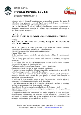 ESTADO DA BAHIA
Prefeitura Municipal de Uibaí
CNPJ (MF) N° 14.140.701/0001-30
Parágrafo único - Ocorrendo mudanças nas características essenciais do veículo de
publicidade ou propaganda, o responsável pelo mesmo será obrigado a requerer nova
autorização, atendendo o preceituado no presente artigo.
Art. 170 - Os infratores do presente capítulo poderão ter seus veículos de publicidade e
propaganda apreendidos e recolhidos ao Depósito Público Municipal, sem prejuízo da
aplicação de outras penalidades.
CAPÍTULO V
DO FUNCIONAMENTO DE CASAS E LOCAIS DE DIVERSÕES PÚBLICAS
SEÇÃO I
DOS CIRCOS, TEATROS DE ARENA, PARQUES DE DIVERSÕES,
PAVILHÕES E FEIRAS
Art. 171 - Dependem de prévia licença do órgão próprio da Prefeitura, mediante
requerimento do interessado, a localização e o funcionamento:
a) de circo, teatro de arena, parque de diversões e similares;
b) de pavilhão e feira;
c) de quaisquer outros espetáculos de divertimento público de funcionamento
provisório.
§ 1º. A licença para localização somente será concedida se atendidas as seguintes
exigências:
a) não existir, num raio de 200,00 m (duzentos metros), estabelecimento de saúde,
templo religioso, escola ou repartição pública;
b) não ser a atividade pretendida vedada em Lei para a zona de uso;
c) receber aprovação expressa do órgão municipal competente;
d) atender a outras exigências julgadas necessárias, especialmente a proteção do
ambiente, dos equipamentos e das instalações urbanas.
§ 2º. A licença para funcionamento, terá validade, no máximo, de 30 (trinta) dias,
renovável, mediante nova vistoria, por igual período, e somente será concedida se
atendidas as seguintes exigências:
a) apresentação de certidão de aprovação para funcionamento, expedida pelo setor
responsável e caso haja também pelo Corpo de Bombeiros;
b) observância das condições gerais de higiene, comodidade, conforto e segurança,
previamente constatadas pelo órgão próprio da Prefeitura;
c) atendimento dos recursos exigidos pela Lei de Uso do Solo para o local;
d) preservação continuada da limpeza, da higiene, da segurança e do sossego públicos,
nos casos de renovação;
e) compromisso formal de limpeza total do terreno ocupado e de suas imediações,
compreendendo a remoção do lixo, entulhos, detritos, assim como a demolição e/ou
aterramento de quaisquer instalações, inclusive as sanitárias, sendo exigida a prestação
de caução, como garantia da execução desses serviços.
Avenida Pedro Joaquim Machado, s/n. Centro. Uibaí - Bahia. CEP 44950-000.
(74) 3649-1051 / 3649-1058 Ramal-219 – infonovotempo@gmail.com
 