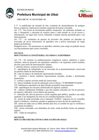 ESTADO DA BAHIA
Prefeitura Municipal de Uibaí
CNPJ (MF) N° 14.140.701/0001-30
§ 3º. A modificação da situação de fato, resultante do desatendimento de qualquer
dessas exigências, implicará na imediata suspensão da licença concedida.
Art. 172 - Nos locais de divertimento público temporário, em ambientes fechados ou
não, é obrigatória a colocação de cartazes junto a cada entrada ou via de acesso e,
internamente, em lugar bem visível, indicando a lotação máxima permitida para o seu
funcionamento.
Art. 173 - As instalações de parques de diversões não poderão ser alteradas ou
acrescidas de novos mecanismos ou aparelhos sem a prévia autorização do órgão
próprio da Prefeitura.
Parágrafo único - Os mecanismos ou aparelhos referidos neste artigo só poderão iniciar
seu funcionamento após serem vistoriados.
SEÇÃO II
DOS CINEMAS E CONGÊNERES, TEATROS E AUDITÓRIOS
Art. 174 - Os cinemas ou estabelecimentos congêneres, teatros, auditórios e outros
similares, além do prescrito nas legislações sanitárias e de segurança contra incêndio,
deverão, para efeito de funcionamento, manter;
I - pinturas interna e externa em boas condições;
II - aparelhagem de refrigeração ou de renovação de ar permanentemente conservada
em perfeito estado de funcionamento;
III - salas de espera e de espetáculo rigorosamente asseadas;
IV - mictórios e bacias sanitárias rigorosamente asseadas, lavadas e desinfetadas
diariamente;
V - cortinas e tapetes em bom estado de conservação;
VI - placas instaladas na sala de espetáculo com os dizeres: “É PROIBIDO FUMAR”;
VII - bebedouros automáticos de água filtrada em perfeito funcionamento;
VIII - aparelhagem de som para comunicados de urgência a platéia;
IX - cadeiras solidamente instaladas e que não estejam colocadas em vão de percurso,
de maneira a dificultar o livre trânsito das pessoas;
X - indicação dos vãos de percurso a serem seguidos pelo público, quando a sua saída,
mediante o uso obrigatório de setas de cor vermelha facilmente visíveis;
XI - portas de saída encimadas com a indicação “SAÍDA”, impressa em cor vermelha,
legível a distância, e luminosa, quando se apagarem as luzes da sala de espetáculos;
XII - portas de saída com as folhas abrindo para fora, no sentido em que se verificará o
escoamento do público;
XIII - portas assentadas com dobradiças de mola, sendo proibidos fechos de qualquer
espécie;
XIV - saídas de emergência.
SEÇÃO III
DOS CLUBES RECREATIVOS E DOS SALÕES DE BAILE
Avenida Pedro Joaquim Machado, s/n. Centro. Uibaí - Bahia. CEP 44950-000.
(74) 3649-1051 / 3649-1058 Ramal-219 – infonovotempo@gmail.com
 