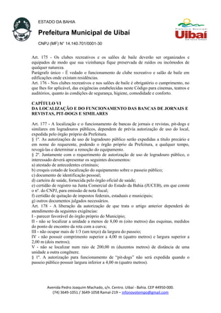 ESTADO DA BAHIA
Prefeitura Municipal de Uibaí
CNPJ (MF) N° 14.140.701/0001-30
Art. 175 - Os clubes recreativos e os salões de baile deverão ser organizados e
equipados de modo que sua vizinhança fique preservada de ruídos ou incômodos de
qualquer natureza.
Parágrafo único - É vedado o funcionamento de clube recreativo e salão de baile em
edificações onde existam residências.
Art. 176 - Nos clubes recreativos e nos salões de baile é obrigatório o cumprimento, no
que lhes for aplicável, das exigências estabelecidas neste Código para cinemas, teatros e
auditórios, quanto às condições de segurança, higiene, comodidade e conforto.
CAPÍTULO VI
DA LOCALIZAÇÃO E DO FUNCIONAMENTO DAS BANCAS DE JORNAIS E
REVISTAS, PIT-DOGS E SIMILARES
Art. 177 - A localização e o funcionamento de bancas de jornais e revistas, pit-dogs e
similares em logradouros públicos, dependem de prévia autorização de uso do local,
expedida pelo órgão próprio da Prefeitura.
§ 1º. As autorizações de uso de logradouro público serão expedidas a título precário e
em nome do requerente, podendo o órgão próprio da Prefeitura, a qualquer tempo,
revogá-las e determinar a remoção do equipamento.
§ 2º. Juntamente com o requerimento de autorização de uso de logradouro público, o
interessado deverá apresentar os seguintes documentos:
a) atestado de antecedentes criminais;
b) croquis cotado de localização do equipamento sobre o passeio público;
c) documento de identificação pessoal;
d) carteira de saúde, fornecida pelo órgão oficial de saúde;
e) certidão de registro na Junta Comercial do Estado da Bahia (JUCEB), em que conste
o nº. do CNPJ, para emissão de nota fiscal;
f) certidão de quitação de impostos federais, estaduais e municipais;
g) outros documentos julgados necessários.
Art. 178 - A liberação da autorização de que trata o artigo anterior dependerá do
atendimento da seguintes exigências:
I - parecer favorável do órgão próprio do Município;
II - não se localizar a unidade a menos de 8,00 m (oito metros) das esquinas, medidos
do ponto de encontro da reta com a curva;
III - não ocupar mais de 1/3 (um terço) da largura do passeio;
IV - não possuir comprimento superior a 4,00 m (quatro metros) e largura superior a
2,00 m (dois metros);
V - não se localizar num raio de 200,00 m (duzentos metros) de distância de uma
unidade a outra congênere.
§ 1º. A autorização para funcionamento de “pit-dogs” não será expedida quando o
passeio público possuir largura inferior a 4,00 m (quatro metros).
Avenida Pedro Joaquim Machado, s/n. Centro. Uibaí - Bahia. CEP 44950-000.
(74) 3649-1051 / 3649-1058 Ramal-219 – infonovotempo@gmail.com
 
