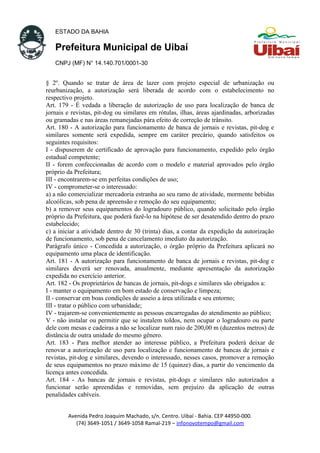 ESTADO DA BAHIA
Prefeitura Municipal de Uibaí
CNPJ (MF) N° 14.140.701/0001-30
§ 2º. Quando se tratar de área de lazer com projeto especial de urbanização ou
reurbanização, a autorização será liberada de acordo com o estabelecimento no
respectivo projeto.
Art. 179 - É vedada a liberação de autorização de uso para localização de banca de
jornais e revistas, pit-dog ou similares em rótulas, ilhas, áreas ajardinadas, arborizadas
ou gramadas e nas áreas remanejadas pára efeito de correção de trânsito.
Art. 180 - A autorização para funcionamento de banca de jornais e revistas, pit-dog e
similares somente será expedida, sempre em caráter precário, quando satisfeitos os
seguintes requisitos:
I - dispuserem de certificado de aprovação para funcionamento, expedido pelo órgão
estadual competente;
II - forem confeccionadas de acordo com o modelo e material aprovados pelo órgão
próprio da Prefeitura;
III - encontrarem-se em perfeitas condições de uso;
IV - comprometer-se o interessado:
a) a não comercializar mercadoria estranha ao seu ramo de atividade, mormente bebidas
alcoólicas, sob pena de apreensão e remoção do seu equipamento;
b) a remover seus equipamentos do logradouro público, quando solicitado pelo órgão
próprio da Prefeitura, que poderá fazê-lo na hipótese de ser desatendido dentro do prazo
estabelecido;
c) a iniciar a atividade dentro de 30 (trinta) dias, a contar da expedição da autorização
de funcionamento, sob pena de cancelamento imediato da autorização.
Parágrafo único - Concedida a autorização, o órgão próprio da Prefeitura aplicará no
equipamento uma placa de identificação.
Art. 181 - A autorização para funcionamento de banca de jornais e revistas, pit-dog e
similares deverá ser renovada, anualmente, mediante apresentação da autorização
expedida no exercício anterior.
Art. 182 - Os proprietários de bancas de jornais, pit-dogs e similares são obrigados a:
I - manter o equipamento em bom estado de conservação e limpeza;
II - conservar em boas condições de asseio a área utilizada e seu entorno;
III - tratar o público com urbanidade;
IV - trajarem-se convenientemente as pessoas encarregadas do atendimento ao público;
V - não instalar ou permitir que se instalem toldos, nem ocupar o logradouro ou parte
dele com mesas e cadeiras a não se localizar num raio de 200,00 m (duzentos metros) de
distância de outra unidade do mesmo gênero.
Art. 183 - Para melhor atender ao interesse público, a Prefeitura poderá deixar de
renovar a autorização de uso para localização e funcionamento de bancas de jornais e
revistas, pit-dog e similares, devendo o interessado, nesses casos, promover a remoção
de seus equipamentos no prazo máximo de 15 (quinze) dias, a partir do vencimento da
licença antes concedida.
Art. 184 - As bancas de jornais e revistas, pit-dogs e similares não autorizados a
funcionar serão apreendidas e removidas, sem prejuízo da aplicação de outras
penalidades cabíveis.
Avenida Pedro Joaquim Machado, s/n. Centro. Uibaí - Bahia. CEP 44950-000.
(74) 3649-1051 / 3649-1058 Ramal-219 – infonovotempo@gmail.com
 
