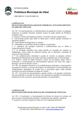 ESTADO DA BAHIA
Prefeitura Municipal de Uibaí
CNPJ (MF) N° 14.140.701/0001-30
CAPÍTULO VII
DO FUNCIONAMENTO D GARAGEM COMERCIAL, ESTACIONAMENTO E
GUARDA DE VEÍCULOS
Art. 185 - Os estacionamentos, os estabelecimentos de guarda de veículos e as garagens
comerciais só poderão funcionar mediante licença do órgão próprio da Prefeitura,
exigindo-se que:
I - estejam os terrenos devidamente murados e revestidos com piso impermeável;
II - não possuam portão cujas folhas se abram para o exterior quando construído no
logradouro público;
III - sejam dotados de abrigos para os veículos;
IV - mantenham-se em perfeito estado de limpeza e conservação.
§ 1º. entende-se por garagem comercial o estabelecimento que se dedica à
comercialização de veículos.
§ 2º. As atividades indicadas neste artigo poderão ser exercidas em conjunto ou
isoladamente, como constar da respectiva licença, não se admitindo a prestação de
serviços de outra natureza.
§ 3º. Os estabelecimentos destinados à guarda de veículos ou garagens coletivas
dependerão de liberação prévia do órgão municipal competente para a sua localização.
§ 4º. Poderá o Chefe do Poder Executivo, através do ato próprio, dispor sobre a
localização e o funcionamento de estacionamentos especiais, tais como: táxi, carga e
descarga, veículos de aluguel e outros.
Art. 186 - Em garagens comerciais e em estabelecimentos destinados a estacionamento
ou guarda de veículos, os serviços de lavagem e de lubrificação só serão permitidos em
compartimentos apropriados, de acordo com as prescrições legais, sendo proibido
executá-los em locais destinados ao abrigo de veículos.
Art. 187 - Nos locais de estacionamento e guarda veículos e em garagens comerciais,
não será permitida a execução de serviços e/ou utilização de aparelhos ou instrumentos
produtores de sons excessivos, que possam perturbar o sossego público.
CAPÍTULO VIII
DO FUNCIONAMENTO DE OFICINAS DE CONSERTO DE VEÍCULOS
Art. 188 - A localização e o funcionamento de oficinas de conserto de veículos, em
geral, somente serão permitidos mediante o atendimento das seguintes exigências:
I - situarem-se em local compatível, tendo em vista a legislação pertinente;
Avenida Pedro Joaquim Machado, s/n. Centro. Uibaí - Bahia. CEP 44950-000.
(74) 3649-1051 / 3649-1058 Ramal-219 – infonovotempo@gmail.com
 