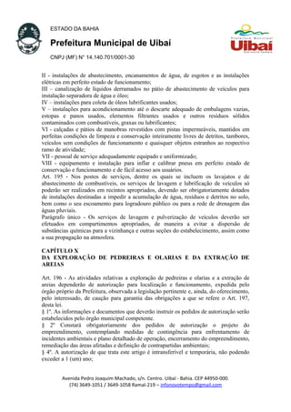 ESTADO DA BAHIA
Prefeitura Municipal de Uibaí
CNPJ (MF) N° 14.140.701/0001-30
II - instalações de abastecimento, encanamentos de água, de esgotos e as instalações
elétricas em perfeito estado de funcionamento;
III – canalização de líquidos derramados no pátio de abastecimento de veículos para
instalação separadora de água e óleo;
IV – instalações para coleta de óleos lubrificantes usados;
V – instalações para acondicionamento até o descarte adequado de embalagens vazias,
estopas e panos usados, elementos filtrantes usados e outros resíduos sólidos
contaminados com combustíveis, graxas ou lubrificantes;
VI - calçadas e pátios de manobras revestidos com pistas impermeáveis, mantidos em
perfeitas condições de limpeza e conservação inteiramente livres de detritos, tambores,
veículos sem condições de funcionamento e quaisquer objetos estranhos ao respectivo
ramo de atividade;
VII - pessoal de serviço adequadamente equipado e uniformizado;
VIII - equipamento e instalação para inflar e calibrar pneus em perfeito estado de
conservação e funcionamento e de fácil acesso aos usuários.
Art. 195 - Nos postos de serviços, dentre os quais se incluem os lavajatos e de
abastecimento de combustíveis, os serviços de lavagem e lubrificação de veículos só
poderão ser realizados em recintos apropriados, devendo ser obrigatoriamente dotados
de instalações destinadas a impedir a acumulação de água, resíduos e detritos no solo,
bem como o seu escoamento para logradouro público ou para a rede de drenagem das
águas pluviais.
Parágrafo único - Os serviços de lavagem e pulverização de veículos deverão ser
efetuados em compartimentos apropriados, de maneira a evitar a dispersão de
substâncias químicas para a vizinhança e outras seções do estabelecimento, assim como
a sua propagação na atmosfera.
CAPÍTULO X
DA EXPLORAÇÃO DE PEDREIRAS E OLARIAS E DA EXTRAÇÃO DE
AREIAS
Art. 196 - As atividades relativas a exploração de pedreiras e olarias e a extração de
areias dependerão de autorização para localização e funcionamento, expedida pelo
órgão próprio da Prefeitura, observada a legislação pertinente e, ainda, do oferecimento,
pelo interessado, de caução para garantia das obrigações a que se refere o Art. 197,
desta lei.
§ 1º. As informações e documentos que deverão instruir os pedidos de autorização serão
estabelecidos pelo órgão municipal competente.
§ 2º Constará obrigatoriamente dos pedidos de autorização o projeto do
empreendimento, contemplando medidas de contingência para enfrentamento de
incidentes ambientais e plano detalhado de operação, encerramento do empreendimento,
remediação das áreas afetadas e definição de contrapartidas ambientais;
§ 4º. A autorização de que trata este artigo é intransferível e temporária, não podendo
exceder a 1 (um) ano;
Avenida Pedro Joaquim Machado, s/n. Centro. Uibaí - Bahia. CEP 44950-000.
(74) 3649-1051 / 3649-1058 Ramal-219 – infonovotempo@gmail.com
 