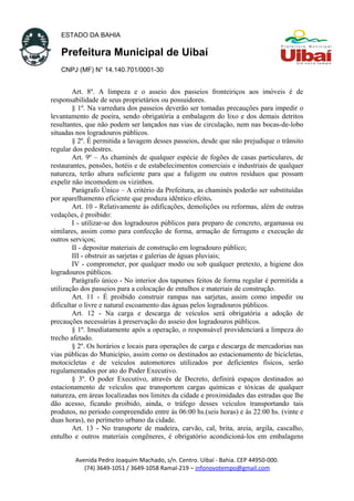 ESTADO DA BAHIA
Prefeitura Municipal de Uibaí
CNPJ (MF) N° 14.140.701/0001-30
Art. 8º. A limpeza e o asseio dos passeios fronteiriços aos imóveis é de
responsabilidade de seus proprietários ou possuidores.
§ 1º. Na varredura dos passeios deverão ser tomadas precauções para impedir o
levantamento de poeira, sendo obrigatória a embalagem do lixo e dos demais detritos
resultantes, que não podem ser lançados nas vias de circulação, nem nas bocas-de-lobo
situadas nos logradouros públicos.
§ 2º. É permitida a lavagem desses passeios, desde que não prejudique o trânsito
regular dos pedestres.
Art. 9º – As chaminés de qualquer espécie de fogões de casas particulares, de
restaurantes, pensões, hotéis e de estabelecimentos comerciais e industriais de qualquer
natureza, terão altura suficiente para que a fuligem ou outros resíduos que possam
expelir não incomodem os vizinhos.
Parágrafo Único – A critério da Prefeitura, as chaminés poderão ser substituídas
por aparelhamento eficiente que produza idêntico efeito.
Art. 10 - Relativamente às edificações, demolições ou reformas, além de outras
vedações, é proibido:
I - utilizar-se dos logradouros públicos para preparo de concreto, argamassa ou
similares, assim como para confecção de forma, armação de ferragens e execução de
outros serviços;
II - depositar materiais de construção em logradouro público;
III - obstruir as sarjetas e galerias de águas pluviais;
IV - comprometer, por qualquer modo ou sob qualquer pretexto, a higiene dos
logradouros públicos.
Parágrafo único - No interior dos tapumes feitos de forma regular é permitida a
utilização dos passeios para a colocação de entulhos e materiais de construção.
Art. 11 - É proibido construir rampas nas sarjetas, assim como impedir ou
dificultar o livre e natural escoamento das águas pelos logradouros públicos.
Art. 12 - Na carga e descarga de veículos será obrigatória a adoção de
precauções necessárias à preservação do asseio dos logradouros públicos.
§ 1º. Imediatamente após a operação, o responsável providenciará a limpeza do
trecho afetado.
§ 2º. Os horários e locais para operações de carga e descarga de mercadorias nas
vias públicas do Município, assim como os destinados ao estacionamento de bicicletas,
motocicletas e de veículos automotores utilizados por deficientes físicos, serão
regulamentados por ato do Poder Executivo.
§ 3º. O poder Executivo, através de Decreto, definirá espaços destinados ao
estacionamento de veículos que transportem cargas químicas e tóxicas de qualquer
natureza, em áreas localizadas nos limites da cidade e proximidades das estradas que lhe
dão acesso, ficando proibido, ainda, o tráfego desses veículos transportando tais
produtos, no período compreendido entre às 06:00 hs.(seis horas) e às 22:00 hs. (vinte e
duas horas), no perímetro urbano da cidade.
Art. 13 - No transporte de madeira, carvão, cal, brita, areia, argila, cascalho,
entulho e outros materiais congêneres, é obrigatório acondicioná-los em embalagens
Avenida Pedro Joaquim Machado, s/n. Centro. Uibaí - Bahia. CEP 44950-000.
(74) 3649-1051 / 3649-1058 Ramal-219 – infonovotempo@gmail.com
 