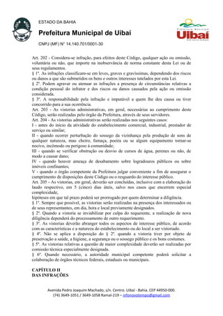 ESTADO DA BAHIA
Prefeitura Municipal de Uibaí
CNPJ (MF) N° 14.140.701/0001-30
Art. 202 - Considera-se infração, para efeitos deste Código, qualquer ação ou omissão,
voluntária ou não, que importe na inobservância de norma constante desta Lei ou de
seus regulamentos.
§ 1º. As infrações classificam-se em leves, graves e gravíssimas, dependendo dos riscos
ou danos a que são submetidos os bens e outros interesses tutelados por esta Lei.
§ 2º. Podem agravar ou atenuar as infrações a presença de circunstâncias relativas a
condição pessoal do infrator e dos riscos ou danos causados pela ação ou omissão
considerada.
§ 3º. A responsabilidade pela infração e imputável a quem lhe deu causa ou tiver
concorrido para a sua ocorrência.
Art. 203 - As vistorias administrativas, em geral, necessárias ao cumprimento deste
Código, serão realizadas pelo órgão da Prefeitura, através de seus servidores.
Art. 204 - As vistorias administrativas serão realizadas nos seguintes casos:
I - antes do início da atividade do estabelecimento comercial, industrial, prestador de
serviço ou similar;
II - quando ocorrer perturbação do sossego da vizinhança pela produção de sons de
qualquer natureza, mau cheiro, fumaça, poeira ou se algum equipamento tornar-se
nocivo, incômodo ou perigoso à comunidade;
III - quando se verificar obstrução ou desvio de cursos de água, perenes ou não, de
modo a causar dano;
IV - quando houver ameaça de desabamento sobre logradouros públicos ou sobre
imóveis confinantes;
V - quando o órgão competente da Prefeitura julgar conveniente a fim de assegurar o
cumprimento de disposições deste Código ou o resguardo do interesse público.
Art. 205 - As vistorias, em geral, deverão ser concluídas, inclusive com a elaboração do
laudo respectivo, em 5 (cinco) dias úteis, salvo nos casos que encerrem especial
complexidade,
hipóteses em que tal prazo poderá ser prorrogado por quem determinar a diligência.
§ 1º. Sempre que possível, as vistorias serão realizadas na presença dos interessados ou
de seus representantes, em dia, hora e local previamente designados.
§ 2º. Quando a vistoria se inviabilizar por culpa do requerente, a realização de nova
diligência dependerá do processamento de outro requerimento.
§ 3º. As vistorias deverão abranger todos os aspectos de interesse público, de acordo
com as características e a natureza do estabelecimento ou do local a ser vistoriado.
§ 4º. Não se aplica a disposição do § 2º. quando a vistoria tiver por objeto de
preservação a saúde, a higiene, a segurança ou o sossego público e os bons costumes.
§ 5º. As vistorias relativas a questão de maior complexidade deverão ser realizadas por
comissão técnica especialmente designada.
§ 6º. Quando necessário, a autoridade municipal competente poderá solicitar a
colaboração de órgãos técnicos federais, estaduais ou municipais.
CAPÍTULO II
DAS INFRAÇÕES
Avenida Pedro Joaquim Machado, s/n. Centro. Uibaí - Bahia. CEP 44950-000.
(74) 3649-1051 / 3649-1058 Ramal-219 – infonovotempo@gmail.com
 
