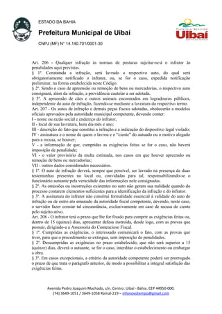 ESTADO DA BAHIA
Prefeitura Municipal de Uibaí
CNPJ (MF) N° 14.140.701/0001-30
Art. 206 - Qualquer infração às normas de posturas sujeitar-se-á o infrator às
penalidades aqui previstas.
§ 1º. Constatada a infração, será lavrado o respectivo auto, do qual será
obrigatoriamente notificado o infrator, ou, se for o caso, expedida notificação
preliminar, na forma estabelecida neste Código.
§ 2º. Sendo o caso de apreensão ou remoção de bens ou mercadorias, o respectivo auto
consignará, além da infração, a providência cautelar a ser adotada.
§ 3º. A apreensão de cães e outros animais encontrados em logradouros públicos,
independente do auto de infração, fazendo-se mediante a lavratura do respectivo termo.
Art. 207 - Os autos de infração e demais peças fiscais adotadas, obedecerão a modelos
oficiais aprovados pela autoridade municipal competente, devendo conter:
I - nome ou razão social e endereço do infrator;
II - local de sua lavratura, hora dia mês e ano;
III - descrição do fato que constitui a infração e a indicação do dispositivo legal violado;
IV - assinatura e o nome de quem o lavrou e o “ciente” do autuado ou o motivo alegado
para a recusa, se houver;
V - a informação de que, cumpridas as exigências feitas se for o caso, não haverá
imposição de penalidade;
VI - o valor provisório da multa estimada, nos casos em que houver apreensão ou
remoção de bens ou mercadorias;
VII - outros dados considerados necessários.
§ 1º. O auto de infração deverá, sempre que possível, ser lavrado na presença de duas
testemunhas presentes no local ou, convidadas para tal, responsabilizando-se o
funcionário autuante pela veracidade das informações nele consignadas.
§ 2º. As omissões ou incorreções existentes no auto não geram sua nulidade quando do
processo contarem elementos suficientes para a identificação da infração e do infrator.
§ 3º. A assinatura do infrator não constitui formalidade essencial à validade do auto de
infração ou de outro ato emanado da autoridade fiscal competente, devendo, neste caso,
o servidor fazer constar tal circunstância, exclusivamente em caso de recusa do ciente
pelo sujeito ativo.
Art. 208 - O infrator terá o prazo que lhe for fixado para cumprir as exigências feitas ou,
dentro de 15 (quinze) dias, apresentar defesa instruída, desde logo, com as provas que
possuir, dirigindo-a a Assessoria do Contencioso Fiscal.
§ 1º. Cumpridas as exigências, o interessado comunicará o fato, com as provas que
tiver, para que o procedimento se extingua, sem imposição de penalidades.
§ 2º. Descumpridas as exigências no prazo estabelecido, que não será superior a 15
(quinze) dias, deverá o autuante, se for o caso, interditar o estabelecimento ou embargar
a obra.
§ 3º. Em casos excepcionais, a critério da autoridade competente poderá ser prorrogado
o prazo de que trata o parágrafo anterior, de modo a possibilitar a integral satisfação das
exigências feitas.
Avenida Pedro Joaquim Machado, s/n. Centro. Uibaí - Bahia. CEP 44950-000.
(74) 3649-1051 / 3649-1058 Ramal-219 – infonovotempo@gmail.com
 