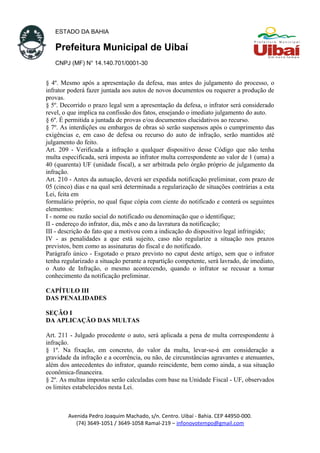 ESTADO DA BAHIA
Prefeitura Municipal de Uibaí
CNPJ (MF) N° 14.140.701/0001-30
§ 4º. Mesmo após a apresentação da defesa, mas antes do julgamento do processo, o
infrator poderá fazer juntada aos autos de novos documentos ou requerer a produção de
provas.
§ 5º. Decorrido o prazo legal sem a apresentação da defesa, o infrator será considerado
revel, o que implica na confissão dos fatos, ensejando o imediato julgamento do auto.
§ 6º. É permitida a juntada de provas e/ou documentos elucidativos ao recurso.
§ 7º. As interdições ou embargos de obras só serão suspensos após o cumprimento das
exigências e, em caso de defesa ou recurso do auto de infração, serão mantidos até
julgamento do feito.
Art. 209 - Verificada a infração a qualquer dispositivo desse Código que não tenha
multa especificada, será imposta ao infrator multa correspondente ao valor de 1 (uma) a
40 (quarenta) UF (unidade fiscal), a ser arbitrada pelo órgão próprio de julgamento da
infração.
Art. 210 - Antes da autuação, deverá ser expedida notificação preliminar, com prazo de
05 (cinco) dias e na qual será determinada a regularização de situações contrárias a esta
Lei, feita em
formulário próprio, no qual fique cópia com ciente do notificado e conterá os seguintes
elementos:
I - nome ou razão social do notificado ou denominação que o identifique;
II - endereço do infrator, dia, mês e ano da lavratura da notificação;
III - descrição do fato que a motivou com a indicação do dispositivo legal infringido;
IV - as penalidades a que está sujeito, caso não regularize a situação nos prazos
previstos, bem como as assinaturas do fiscal e do notificado.
Parágrafo único - Esgotado o prazo previsto no caput deste artigo, sem que o infrator
tenha regularizado a situação perante a repartição competente, será lavrado, de imediato,
o Auto de Infração, o mesmo acontecendo, quando o infrator se recusar a tomar
conhecimento da notificação preliminar.
CAPÍTULO III
DAS PENALIDADES
SEÇÃO I
DA APLICAÇÃO DAS MULTAS
Art. 211 - Julgado procedente o auto, será aplicada a pena de multa correspondente à
infração.
§ 1º. Na fixação, em concreto, do valor da multa, levar-se-á em consideração a
gravidade da infração e a ocorrência, ou não, de circunstâncias agravantes e atenuantes,
além dos antecedentes do infrator, quando reincidente, bem como ainda, a sua situação
econômica-financeira.
§ 2º. As multas impostas serão calculadas com base na Unidade Fiscal - UF, observados
os limites estabelecidos nesta Lei.
Avenida Pedro Joaquim Machado, s/n. Centro. Uibaí - Bahia. CEP 44950-000.
(74) 3649-1051 / 3649-1058 Ramal-219 – infonovotempo@gmail.com
 