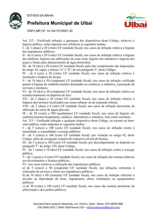 ESTADO DA BAHIA
Prefeitura Municipal de Uibaí
CNPJ (MF) N° 14.140.701/0001-30
Art. 212 - Verificada infração a quaisquer dos dispositivos deste Código, relativos à
higiene pública, serão impostas aos infratores as seguintes multas:
I - de 2 (duas) a 20 (vinte) UF (unidade fiscal), nos casos de infração relativa à higiene
dos logradouros públicos;
II - de 6 (seis) a 20 (vinte) UF (unidade fiscal), nos casos de infração relativa à higiene
dos edifícios, higiene nas edificações da zona rural, higiene dos sanitários e higiene dos
poços e fontes para abastecimento de água domiciliar;
III - de 10 (dez) a 20 (vinte) UF (unidade fiscal), pelo não cumprimento das disposições
do artigo 34, caput, e alíneas “a” e “b”, de seu parágrafo 3º, deste Código;
IV - de 6 (seis) a 20 (vinte) UF (unidade fiscal), nos casos de infração relativa à
instalação e limpeza de fossas;
V - de 10 (dez) a 50 (cinqüenta) UF (unidade fiscal), nos casos de infração verificada
quanto à higiene de estabelecimentos destinados ao comércio, à indústria, à prestação de
serviços e similares;
VI - de 10 (dez) a 50 (cinqüenta) UF (unidade fiscal), nos casos de infração relativa ao
acondicionamento ou depósito de lixo;
VII - de 2 (duas) a 20 (vinte) UF (unidade fiscal), nos casos de infração relativa à
limpeza dos terrenos localizados nas zonas urbanas ou de expansão urbana;
VIII - de 2 (duas) a 8 (oito) UF (unidade fiscal), nos casos de infração decorrente da
obstrução do curso de águas pluviais;
IX - de 20 (vinte) a 500 (quinhentas) UF (unidade fiscal), nos casos de higiene em
estabelecimentos hospitalares, médicos, laboratórios e similares, bem como escolares.
Art. 213 - Verificada infração a qualquer dispositivo deste Código, no tocante ao bem-
estar público, serão impostas as seguintes multas:
I - de 5 (cinco) a 100 (cem) UF (unidade fiscal), nos casos de infração contra à
moralidade, a comodidade e sossego públicos.
II - de 5 (cinco) a 100 (cem) UF (unidade fiscal), por violação ao artigo 42, deste
Código, além de revogação sumária do respectivo alvará de licença.
III - de 5 (cinco) a 100 (cem) UF (unidade fiscal), por descumprimento ao disposto no
parágrafo 7º. do artigo 129, deste Código;
IV - de 1 (uma) a 10 (dez) UF (unidade fiscal), nos casos de infração contra o sossego
público;
V - de 1 (uma) a 8 (oito) UF (unidade fiscal), nos casos de infração das normas relativas
aos divertimentos e festejos públicos;
VI - nos casos relativos a utilização dos logradouros públicos:
a) de 5 (cinco) a 50 (cinqüenta) UF (unidade fiscal), nas infrações referentes à
realização de serviços e obras nos logradouros públicos;
b) de 10 (dez) a 60 (sessenta) UF (unidade fiscal), nos casos de infração referente à
invasão ou depredação de áreas, logradouros, obras, instalações ou equipamentos
públicos;
c) de 20 (vinte) a 100 (cem) UF (unidade fiscal), nos casos das normas protetoras da
arborização e dos jardins públicos;
Avenida Pedro Joaquim Machado, s/n. Centro. Uibaí - Bahia. CEP 44950-000.
(74) 3649-1051 / 3649-1058 Ramal-219 – infonovotempo@gmail.com
 