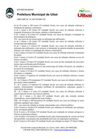 ESTADO DA BAHIA
Prefeitura Municipal de Uibaí
CNPJ (MF) N° 14.140.701/0001-30
d) de 20 (vinte) a 100 (cem) UF (unidade fiscal), nos casos de infração referente à
instalação de tapumes e protetores;
e) de 1 (uma) a 20 (vinte) UF (unidade fiscal), nos casos de infração referente à
ocupação de passeios com mesas, cadeiras e churrasqueiras;
f) de 1 (uma) a 20 (vinte) UF (unidade fiscal), nos casos de infração à instalação ou
desmontagem de palanques.
VII - nos casos de má conservação ou utilização das edificações:
a) de 2 (duas) a 20 (vinte) UF (unidade fiscal), nos casos de infração referente à
conservação das edificações;
b) de 1 (uma) a 5 (cinco) UF (unidade fiscal), nos casos de infração referente à
utilização das edificações e dos terrenos, à iluminação de galerias dotadas de passarelas
internas e de vitrines e à instalação de vitrines e mostruários;
c) de 1 (uma) a 8 (oito) UF (unidade fiscal), nos casos de infração referente à instalação
de toldos;
d) de 1 (uma) a 8 (oito) UF (unidade fiscal), nos casos de infração referente ao uso de
estores ou toldos;
e) de 1 (uma) a 10 (dez) UF (unidade fiscal), nos casos de não instalação de caixa para
correio após notificação pela Prefeitura.
VIII - nos casos de inexistência ou má conservação de fechos divisórios, de calçadas e
de muros de sustentação:
a) de 1 (uma) a 10 (dez) UF (unidade fiscal), nos casos de infração referente a fechos
divisórios e a calçadas;
b) de 3 (três) a 15 (quinze) UF (unidade fiscal), nos casos de infração referente a muros
de sustentação.
IX - de 2 (duas) a 50 (cinqüenta) UF (unidade fiscal), nos casos de infração referente a
prevenção contra incêndios;
X - de 1 (uma) a 15 (quinze) UF (unidade fiscal), nos casos de infração referente ao
registro, licenciamento, vacinação, proibição de permanência, exposição, guarda e
manutenção de animais;
XI - de 2 (duas) a 6 (seis) UF (unidade fiscal), nos casos de infração referente à
conservação de árvores nos imóveis urbanos;
XII - de 1 (uma) a 10 (dez) UF (unidade fiscal), pela não extinção animais
sinantrópicos, como estabelecido neste Código;
XIII - de 10 (dez) a 300 (trezentas) UF (unidade fiscal), nos casos de infração ao meio
ambiente, qualquer seja o dano;
XIV - nos casos de violação às normas relacionadas com o trânsito público:
a) de 5 (cinco) a 10 (dez) UF (unidade fiscal), por embaraço ou obstrução, por qualquer
meio, do trânsito público;
b) de 6 (seis) a 30 (trinta) UF (unidade fiscal), por condução de animais perigosos e
bravios no perímetro urbano;
c) de 10 (dez) a 30 (trinta) UF (unidade fiscal), pelo estacionamento de veículo em local
não permitido, sem prejuízo das penalidades previstas nas legislações pertinentes;
d) de 5 (cinco) a 20 (vinte) UF (unidade fiscal), por infração ao artigo 127 deste Código;
Avenida Pedro Joaquim Machado, s/n. Centro. Uibaí - Bahia. CEP 44950-000.
(74) 3649-1051 / 3649-1058 Ramal-219 – infonovotempo@gmail.com
 