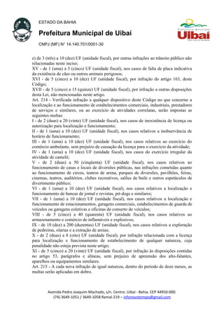 ESTADO DA BAHIA
Prefeitura Municipal de Uibaí
CNPJ (MF) N° 14.140.701/0001-30
e) de 3 (três) a 10 (dez) UF (unidade fiscal), por outras infrações ao trânsito público não
relacionadas neste inciso;
XV - de 1 (uma) a 5 (cinco) UF (unidade fiscal), nos casos de falta de placa indicativa
da existência de cães ou outros animais perigosos;
XVI - de 5 (cinco) a 10 (dez) UF (unidade fiscal), por infração do artigo 163, deste
Código;
XVII - de 5 (cinco) a 15 (quinze) UF (unidade fiscal), por infração a outras disposições
desta Lei, não mencionadas neste artigo.
Art. 214 - Verificada infração a qualquer dispositivo deste Código no que concerne a
localização e ao funcionamento de estabelecimentos comerciais, industriais, prestadores
de serviços e similares, ou ao exercício de atividades correlatas, serão impostas as
seguintes multas:
I - de 2 (duas) a 20 (vinte) UF (unidade fiscal), nos casos de inexistência de licença ou
autorização para localização e funcionamento;
II - de 1 (uma) a 10 (dez) UF (unidade fiscal), nos casos relativos a inobservância de
horário de funcionamento;
III - de 1 (uma) a 10 (dez) UF (unidade fiscal), nos casos relativos ao exercício do
comércio ambulante, sem prejuízo de cassação da licença para o exercício da atividade;
IV - de 1 (uma) a 10 (dez) UF (unidade fiscal), nos casos do exercício irregular da
atividade de camelô;
V - de 2 (duas) a 50 (cinqüenta) UF (unidade fiscal), nos casos relativos ao
funcionamento de casas e locais de diversões públicas, nas infrações cometidas quanto
ao funcionamento de circos, teatros de arena, parques de diversões, pavilhões, feiras,
cinemas, teatros, auditórios, clubes recreativos, salões de baile e outros espetáculos de
divertimento público;
VI - de 1 (uma) a 10 (dez) UF (unidade fiscal), nos casos relativos a localização e
funcionamento de bancas de jornal e revistas, pit-dogs e similares;
VII - de 1 (uma) a 10 (dez) UF (unidade fiscal), nos casos relativos a localização e
funcionamento de estacionamentos, garagens comerciais, estabelecimentos de guarda de
veículos ou garagens coletivas e oficinas de conserto de veículos;
VIII - de 5 (cinco) a 40 (quarenta) UF (unidade fiscal), nos casos relativos ao
armazenamento e comércio de inflamáveis e explosivos;
IX - de 10 (dez) a 200 (duzentas) UF (unidade fiscal), nos casos relativos a exploração
de pedreiras, olarias e a extração de areias;
X - de 2 (duas) a 8 (oito) UF (unidade fiscal), por infração relacionada com a licença
para localização e funcionamento de estabelecimento de qualquer natureza, cuja
penalidade não esteja prevista neste artigo;
XI - de 5 (cinco) a 20 (vinte) UF (unidade fiscal), por infração às disposições contidas
no artigo 53, parágrafos e alíneas, sem prejuízo de apreensão dos alto-falantes,
aparelhos ou equipamentos similares.
Art. 215 - A cada nova infração de igual natureza, dentro do período de doze meses, as
multas serão aplicadas em dobro.
Avenida Pedro Joaquim Machado, s/n. Centro. Uibaí - Bahia. CEP 44950-000.
(74) 3649-1051 / 3649-1058 Ramal-219 – infonovotempo@gmail.com
 
