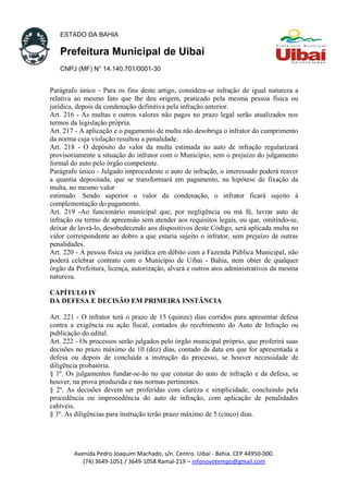 ESTADO DA BAHIA
Prefeitura Municipal de Uibaí
CNPJ (MF) N° 14.140.701/0001-30
Parágrafo único - Para os fins deste artigo, considera-se infração de igual natureza a
relativa ao mesmo fato que lhe deu origem, praticado pela mesma pessoa física ou
jurídica, depois da condenação definitiva pela infração anterior.
Art. 216 - As multas e outros valores não pagos no prazo legal serão atualizados nos
termos da legislação própria.
Art. 217 - A aplicação e o pagamento de multa não desobriga o infrator do cumprimento
da norma cuja violação resultou a penalidade.
Art. 218 - O depósito do valor da multa estimada no auto de infração regularizará
provisoriamente a situação do infrator com o Município, sem o prejuízo do julgamento
formal do auto pelo órgão competente.
Parágrafo único - Julgado improcedente o auto de infração, o interessado poderá reaver
a quantia depositada, que se transformará em pagamento, na hipótese de fixação da
multa, no mesmo valor
estimado. Sendo superior o valor da condenação, o infrator ficará sujeito à
complementação do pagamento.
Art. 219 -Ao funcionário municipal que, por negligência ou má fé, lavrar auto de
infração ou termo de apreensão sem atender aos requisitos legais, ou que, omitindo-se,
deixar de lavrá-lo, desobedecendo aos dispositivos deste Código, será aplicada multa no
valor correspondente ao dobro a que estaria sujeito o infrator, sem prejuízo de outras
penalidades.
Art. 220 - A pessoa física ou jurídica em débito com a Fazenda Pública Municipal, não
poderá celebrar contrato com o Município de Uibai - Bahia, nem obter de qualquer
órgão da Prefeitura, licença, autorização, alvará e outros atos administrativos da mesma
natureza.
CAPÍTULO IV
DA DEFESA E DECISÃO EM PRIMEIRA INSTÂNCIA
Art. 221 - O infrator terá o prazo de 15 (quinze) dias corridos para apresentar defesa
contra a exigência ou ação fiscal, contados do recebimento do Auto de Infração ou
publicação do edital.
Art. 222 - Os processos serão julgados pelo órgão municipal próprio, que proferirá suas
decisões no prazo máximo de 10 (dez) dias, contado da data em que for apresentada a
defesa ou depois de concluída a instrução do processo, se houver necessidade de
diligência probatória.
§ 1º. Os julgamentos fundar-se-ão no que constar do auto de infração e da defesa, se
houver, na prova produzida e nas normas pertinentes.
§ 2º. As decisões devem ser proferidas com clareza e simplicidade, concluindo pela
procedência ou improcedência do auto de infração, com aplicação de penalidades
cabíveis.
§ 3º. As diligências para instrução terão prazo máximo de 5 (cinco) dias.
Avenida Pedro Joaquim Machado, s/n. Centro. Uibaí - Bahia. CEP 44950-000.
(74) 3649-1051 / 3649-1058 Ramal-219 – infonovotempo@gmail.com
 