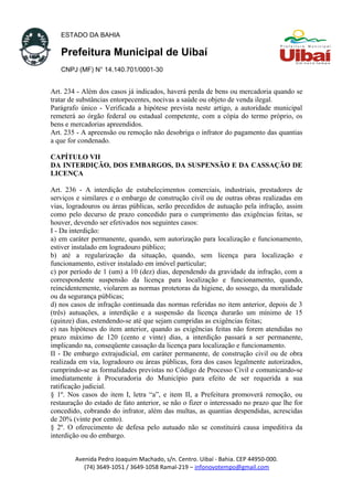 ESTADO DA BAHIA
Prefeitura Municipal de Uibaí
CNPJ (MF) N° 14.140.701/0001-30
Art. 234 - Além dos casos já indicados, haverá perda de bens ou mercadoria quando se
tratar de substâncias entorpecentes, nocivas a saúde ou objeto de venda ilegal.
Parágrafo único - Verificada a hipótese prevista neste artigo, a autoridade municipal
remeterá ao órgão federal ou estadual competente, com a cópia do termo próprio, os
bens e mercadorias apreendidos.
Art. 235 - A apreensão ou remoção não desobriga o infrator do pagamento das quantias
a que for condenado.
CAPÍTULO VII
DA INTERDIÇÃO, DOS EMBARGOS, DA SUSPENSÃO E DA CASSAÇÃO DE
LICENÇA
Art. 236 - A interdição de estabelecimentos comerciais, industriais, prestadores de
serviços e similares e o embargo de construção civil ou de outras obras realizadas em
vias, logradouros ou áreas públicas, serão precedidos de autuação pela infração, assim
como pelo decurso de prazo concedido para o cumprimento das exigências feitas, se
houver, devendo ser efetivados nos seguintes casos:
I - Da interdição:
a) em caráter permanente, quando, sem autorização para localização e funcionamento,
estiver instalado em logradouro público;
b) até a regularização da situação, quando, sem licença para localização e
funcionamento, estiver instalado em imóvel particular;
c) por período de 1 (um) a 10 (dez) dias, dependendo da gravidade da infração, com a
correspondente suspensão da licença para localização e funcionamento, quando,
reincidentemente, violarem as normas protetoras da higiene, do sossego, da moralidade
ou da segurança públicas;
d) nos casos de infração continuada das normas referidas no item anterior, depois de 3
(três) autuações, a interdição e a suspensão da licença durarão um mínimo de 15
(quinze) dias, estendendo-se até que sejam cumpridas as exigências feitas;
e) nas hipóteses do item anterior, quando as exigências feitas não forem atendidas no
prazo máximo de 120 (cento e vinte) dias, a interdição passará a ser permanente,
implicando na, conseqüente cassação da licença para localização e funcionamento.
II - De embargo extrajudicial, em caráter permanente, de construção civil ou de obra
realizada em via, logradouro ou áreas públicas, fora dos casos legalmente autorizados,
cumprindo-se as formalidades previstas no Código de Processo Civil e comunicando-se
imediatamente à Procuradoria do Município para efeito de ser requerida a sua
ratificação judicial.
§ 1º. Nos casos do item I, letra “a”, e item II, a Prefeitura promoverá remoção, ou
restauração do estado de fato anterior, se não o fizer o interessado no prazo que lhe for
concedido, cobrando do infrator, além das multas, as quantias despendidas, acrescidas
de 20% (vinte por cento).
§ 2º. O oferecimento de defesa pelo autuado não se constituirá causa impeditiva da
interdição ou do embargo.
Avenida Pedro Joaquim Machado, s/n. Centro. Uibaí - Bahia. CEP 44950-000.
(74) 3649-1051 / 3649-1058 Ramal-219 – infonovotempo@gmail.com
 