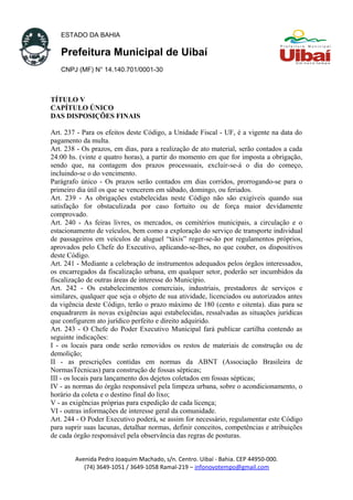 ESTADO DA BAHIA
Prefeitura Municipal de Uibaí
CNPJ (MF) N° 14.140.701/0001-30
TÍTULO V
CAPÍTULO ÚNICO
DAS DISPOSIÇÕES FINAIS
Art. 237 - Para os efeitos deste Código, a Unidade Fiscal - UF, é a vigente na data do
pagamento da multa.
Art. 238 - Os prazos, em dias, para a realização de ato material, serão contados a cada
24:00 hs. (vinte e quatro horas), a partir do momento em que for imposta a obrigação,
sendo que, na contagem dos prazos processuais, excluir-se-á o dia do começo,
incluindo-se o do vencimento.
Parágrafo único - Os prazos serão contados em dias corridos, prorrogando-se para o
primeiro dia útil os que se vencerem em sábado, domingo, ou feriados.
Art. 239 - As obrigações estabelecidas neste Código não são exigíveis quando sua
satisfação for obstaculizada por caso fortuito ou de força maior devidamente
comprovado.
Art. 240 - As feiras livres, os mercados, os cemitérios municipais, a circulação e o
estacionamento de veículos, bem como a exploração do serviço de transporte individual
de passageiros em veículos de aluguel “táxis” reger-se-ão por regulamentos próprios,
aprovados pelo Chefe do Executivo, aplicando-se-lhes, no que couber, os dispositivos
deste Código.
Art. 241 - Mediante a celebração de instrumentos adequados pelos órgãos interessados,
os encarregados da fiscalização urbana, em qualquer setor, poderão ser incumbidos da
fiscalização de outras áreas de interesse do Município.
Art. 242 - Os estabelecimentos comerciais, industriais, prestadores de serviços e
similares, qualquer que seja o objeto de sua atividade, licenciados ou autorizados antes
da vigência deste Código, terão o prazo máximo de 180 (cento e oitenta). dias para se
enquadrarem às novas exigências aqui estabelecidas, ressalvadas as situações jurídicas
que configurem ato jurídico perfeito e direito adquirido.
Art. 243 - O Chefe do Poder Executivo Municipal fará publicar cartilha contendo as
seguinte indicações:
I - os locais para onde serão removidos os restos de materiais de construção ou de
demolição;
II - as prescrições contidas em normas da ABNT (Associação Brasileira de
NormasTécnicas) para construção de fossas sépticas;
III - os locais para lançamento dos dejetos coletados em fossas sépticas;
IV - as normas do órgão responsável pela limpeza urbana, sobre o acondicionamento, o
horário da coleta e o destino final do lixo;
V - as exigências próprias para expedição de cada licença;
VI - outras informações de interesse geral da comunidade.
Art. 244 - O Poder Executivo poderá, se assim for necessário, regulamentar este Código
para suprir suas lacunas, detalhar normas, definir conceitos, competências e atribuições
de cada órgão responsável pela observância das regras de posturas.
Avenida Pedro Joaquim Machado, s/n. Centro. Uibaí - Bahia. CEP 44950-000.
(74) 3649-1051 / 3649-1058 Ramal-219 – infonovotempo@gmail.com
 