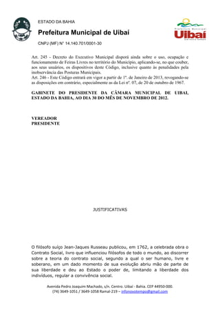 ESTADO DA BAHIA
Prefeitura Municipal de Uibaí
CNPJ (MF) N° 14.140.701/0001-30
Art. 245 - Decreto do Executivo Municipal disporá ainda sobre o uso, ocupação e
funcionamento de Feiras Livres no território do Município, aplicando-se, no que couber,
aos seus usuários, os dispositivos deste Código, inclusive quanto às penalidades pela
inobservância das Posturas Municipais.
Art. 246 - Este Código entrará em vigor a partir de 1º. de Janeiro de 2013, revogando-se
as disposições em contrário, especialmente as da Lei nº. 07, de 20 de outubro de 1967.
GABINETE DO PRESIDENTE DA CÂMARA MUNICIPAL DE UIBAI,
ESTADO DA BAHIA, AO DIA 30 DO MÊS DE NOVEMBRO DE 2012.
VEREADOR
PRESIDENTE
JUSTIFICATIVAS
O filósofo suíço Jean-Jaques Russeau publicou, em 1762, a celebrada obra o
Contrato Social, livro que influenciou filósofos de todo o mundo, ao discorrer
sobre a teoria do contrato social, segundo a qual o ser humano, livre e
soberano, em um dado momento de sua evolução abriu mão de parte de
sua liberdade e deu ao Estado o poder de, limitando a liberdade dos
indivíduos, regular a convivência social.
Avenida Pedro Joaquim Machado, s/n. Centro. Uibaí - Bahia. CEP 44950-000.
(74) 3649-1051 / 3649-1058 Ramal-219 – infonovotempo@gmail.com
 