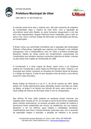 ESTADO DA BAHIA
Prefeitura Municipal de Uibaí
CNPJ (MF) N° 14.140.701/0001-30
O contrato social teria sido o instante zero. Até este momento da trajetória
da humanidade vigeu o império do mais forte. Com a regulação da
convivência social pelo Estado, os seres humanos inauguraram a era das
leis e dos regulamentos. Regras históricas foram instituídas, para o bem ou
para o mal, como o famoso Código de Hamurabi, as Ordenações dos Reinos,
as Constituições.
O Brasil iniciou sua caminhada civilizatória sob a regulação das Ordenações
Filipinas e Manuelinas, legislação que vigorava em Portugal e nas colônias
portuguesas. Com a independência, veio, em 1824, a primeira Constituição
Brasileira. Depois de várias outras leis fundamentais, incorporadas em
Constituições que retratam diversos momentos históricos do Brasil, vivemos
os dias atuais sob a égide da Constituição de 1988
A Constituição é a carta magna do Brasil, assim como a Lei Orgânica
poderia ser considerada a carta magna do Município de Uibaí. Todavia, a lei
municipal que melhor incorpora os conceitos do Contrato Social de Russeou
é o Código de Postura. É esta lei que disciplina mais de perto a convivência
social em nosso Município.
Nosso Código de Posturas é a Lei nº 7, de 20 de outubro de 1967. Basta
passar em revista ligeiramente pelas alterações sociais ocorridas em Uibaí,
na Bahia, no Brasil e no Mundo nos últimos 40 anos, para concluir que o
atual Código de Postura do Município Uibaí é uma lei ultrapassada.
Nos últimos 40 anos Uibaí substitui as saudosas prosas noturnas nas
calçadas pelas novelas de TV; as carroças e carros de boi foram substituídos
pelos veículos automotores; os quintais cercados com postes de madeira e
garranchos foram substituídos por muros; as residências, em sua maioria,
passaram a ter luz elétrica, agua tratada e instalações sanitárias;
amplificadores som fixos e móveis tomaram conta das ruas; com o aumento
da população chegou a poluição, a geração de resíduos e as graves
Avenida Pedro Joaquim Machado, s/n. Centro. Uibaí - Bahia. CEP 44950-000.
(74) 3649-1051 / 3649-1058 Ramal-219 – infonovotempo@gmail.com
 