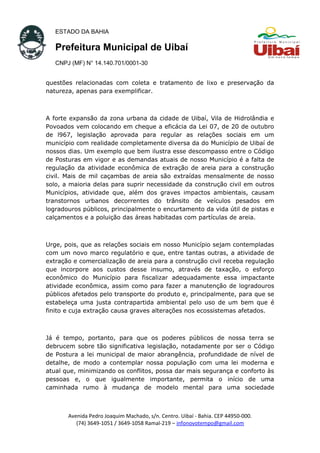 ESTADO DA BAHIA
Prefeitura Municipal de Uibaí
CNPJ (MF) N° 14.140.701/0001-30
questões relacionadas com coleta e tratamento de lixo e preservação da
natureza, apenas para exemplificar.
A forte expansão da zona urbana da cidade de Uibaí, Vila de Hidrolândia e
Povoados vem colocando em cheque a eficácia da Lei 07, de 20 de outubro
de l967, legislação aprovada para regular as relações sociais em um
município com realidade completamente diversa da do Município de Uibaí de
nossos dias. Um exemplo que bem ilustra esse descompasso entre o Código
de Posturas em vigor e as demandas atuais de nosso Município é a falta de
regulação da atividade econômica de extração de areia para a construção
civil. Mais de mil caçambas de areia são extraídas mensalmente de nosso
solo, a maioria delas para suprir necessidade da construção civil em outros
Municípios, atividade que, além dos graves impactos ambientais, causam
transtornos urbanos decorrentes do trânsito de veículos pesados em
logradouros públicos, principalmente o encurtamento da vida útil de pistas e
calçamentos e a poluição das áreas habitadas com partículas de areia.
Urge, pois, que as relações sociais em nosso Município sejam contempladas
com um novo marco regulatório e que, entre tantas outras, a atividade de
extração e comercialização de areia para a construção civil receba regulação
que incorpore aos custos desse insumo, através de taxação, o esforço
econômico do Município para fiscalizar adequadamente essa impactante
atividade econômica, assim como para fazer a manutenção de logradouros
públicos afetados pelo transporte do produto e, principalmente, para que se
estabeleça uma justa contrapartida ambiental pelo uso de um bem que é
finito e cuja extração causa graves alterações nos ecossistemas afetados.
Já é tempo, portanto, para que os poderes públicos de nossa terra se
debrucem sobre tão significativa legislação, notadamente por ser o Código
de Postura a lei municipal de maior abrangência, profundidade de nível de
detalhe, de modo a contemplar nossa população com uma lei moderna e
atual que, minimizando os conflitos, possa dar mais segurança e conforto às
pessoas e, o que igualmente importante, permita o início de uma
caminhada rumo à mudança de modelo mental para uma sociedade
Avenida Pedro Joaquim Machado, s/n. Centro. Uibaí - Bahia. CEP 44950-000.
(74) 3649-1051 / 3649-1058 Ramal-219 – infonovotempo@gmail.com
 