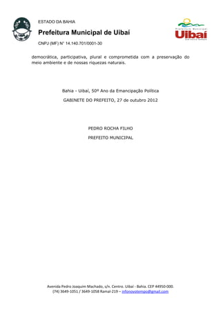 ESTADO DA BAHIA
Prefeitura Municipal de Uibaí
CNPJ (MF) N° 14.140.701/0001-30
democrática, participativa, plural e comprometida com a preservação do
meio ambiente e de nossas riquezas naturais.
Bahia - Uibaí, 50º Ano da Emancipação Política
GABINETE DO PREFEITO, 27 de outubro 2012
PEDRO ROCHA FILHO
PREFEITO MUNICIPAL
Avenida Pedro Joaquim Machado, s/n. Centro. Uibaí - Bahia. CEP 44950-000.
(74) 3649-1051 / 3649-1058 Ramal-219 – infonovotempo@gmail.com
 