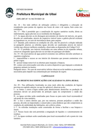 ESTADO DA BAHIA
Prefeitura Municipal de Uibaí
CNPJ (MF) N° 14.140.701/0001-30
Art. 16 - Em todo edifício de utilização coletiva é obrigatória a colocação de
receptáculos para pontas de cigarros nos locais de estar e de espera, bem como nos
corredores.
Art. 17 - Não é permitido que a canalização de esgotos sanitários receba, direta ou
indiretamente, águas pluviais ou as resultantes de drenagens.
§ 1º. As águas pluviais ou de drenagem provenientes do interior de imóveis, em geral,
deverão ser canalizadas, através do respectivo imóvel rumo a galeria pluvial existente
no logradouro ou, no caso de inexistência desta, para sarjetas.
§ 2º. Quando, pela natureza ou condições do solo, não for possível a solução indicada
no parágrafo anterior, as referidas águas deverão ser canalizadas através do imóvel
vizinho que oferecer melhores condições, observadas as disposições do Código Civil.
Art. 18 - É proibido, nos imóveis localizados em zona urbana ou de expansão urbana,
conservar estagnadas águas pluviais ou servidas em quaisquer atividades.
Art. 19 - Os reservatórios de água potável existentes nos edifícios deverão satisfazer as
seguintes exigências:
I – impossibilitar o acesso ao seu interior de elementos que possam contaminar e/ou
poluir a água;
II – possuir tampa removível ou abertura para inspeção e limpeza;
III - contar com extravasador com telas ou outros dispositivos que impeçam a entrada de
pequenos animais ou insetos.
Parágrafo único - No caso de reservatório inferior observar-se-ão também as precauções
necessárias para impedir sua contaminação por instalação de esgoto.
CAPÍTULO IV
DA HIGIENE DAS EDIFICAÇÕES LOCALIZADAS NA ZONA RURAL
Art. 20 - Nas edificações localizadas na zona rural, além das condições de higiene
previstas no capítulo anterior, no que for aplicável, observar-se-ão:
I - as fontes e cursos d’água usadas para abastecimento domiciliar ou produção de
alimentos devem ser preservados de poluição capaz de comprometer a saúde das
pessoas;
II - as águas servidas serão canalizadas para fossas ou para outro local recomendável
sob ponto de vista sanitário;
III - o lixo e outros detritos que, por sua natureza, possam prejudicar a saúde das
pessoas, deverão ser depositados e conservados a uma distância que não comprometa as
condições de salubridade das habitações, até a efetiva coleta;
§ 1º. As referidas instalações serão construídas de forma a facilitar a sua limpeza e
asseio.
§ 2º. Nesses locais não será permitida a estagnação de líquidos e o amontoamento de
resíduos.
§ 3º. As águas residuais serão canalizadas para local recomendável sob o ponto de vista
sanitário.
Avenida Pedro Joaquim Machado, s/n. Centro. Uibaí - Bahia. CEP 44950-000.
(74) 3649-1051 / 3649-1058 Ramal-219 – infonovotempo@gmail.com
 