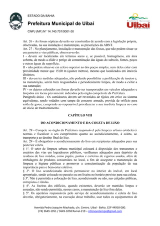 ESTADO DA BAHIA
Prefeitura Municipal de Uibaí
CNPJ (MF) N° 14.140.701/0001-30
Art. 26 - As fossas sépticas deverão ser construídas de acordo com a legislação própria,
observadas, na sua instalação e manutenção, as prescrições da ABNT.
Art. 27 - No planejamento, instalação e manutenção das fossas, que não podem situar-se
em passeios e vias públicas, observar-se-ão:
I - devem ser localizadas em terrenos secos e, se possível, homogêneos, em área
coberta, de modo a elidir o perigo de contaminação das águas do subsolo, fontes, poços
e outras águas de superfície;
II - não podem situar-se em relevo superior ao dos poços simples, nem deles estar com
proximidade menor que 15,00 m (quinze metros), mesmo que localizados em imóveis
distintos;
III - devem ter medidas adequadas, não podendo possibilitar a proliferação de insetos e,
na manutenção, serem bem resguardados e periodicamente limpos, de modo a evitar a
sua saturação;
IV - os dejetos coletados em fossas deverão ser transportados em veículos adequados e
lançados em locais previamente indicados pelo órgão competente da Prefeitura.
Parágrafo único - Os sumidouros devem ser revestidos de tijolos em crivo ou sistema
equivalente, sendo vedados com tampa de concreto armado, provida de orifício para
saída de gases, cumprindo ao responsável providenciar a sua imediata limpeza no caso
de início de trasbordamento.
CAPÍTULO VIII
DO ACONDICIONAMENTO E DA COLETA DE LIXO
Art. 28 - Compete ao órgão da Prefeitura responsável pela limpeza urbana estabelecer
normas e fiscalizar o seu cumprimento quanto ao acondicionamento, à coleta, ao
transporte e ao destino final do lixo.
Art. 29 - É obrigatório o acondicionamento do lixo em recipientes adequados para sua
posterior coleta.
§ 1º. O setor de limpeza urbana municipal colocará à disposição dos transeuntes e
usuários das vias em logradouros públicos, vasilhames adequados para depósito de
resíduos de lixo miúdos, como papéis, pontas e carteiras de cigarros usados, além de
embalagens de produtos consumidos no local, a fim de assegurar a manutenção da
limpeza e higiene públicas e promover a conscientização da população de sua
importância para o bem-estar coletivo.
§ 2º. O lixo acondicionado deverá permanecer no interior do imóvel, em local
apropriado, sendo colocado no passeio ou em lixeira no horário previsto para sua coleta.
§ 3º. Não é permitida a colocação de lixo, acondicionado ou não, nas calçadas públicas,
entrepistas e rótulas.
§ 4º. As lixeiras dos edifícios, quando existentes, deverão ser mantidas limpas e
asseadas, não sendo permitida, nesses casos, a manutenção de lixo fora delas.
§ 5º. Os operários responsáveis pelo serviço de acondicionamento e coleta de lixo
deverão, obrigatoriamente, na execução desse trabalho, usar todos os equipamentos de
Avenida Pedro Joaquim Machado, s/n. Centro. Uibaí - Bahia. CEP 44950-000.
(74) 3649-1051 / 3649-1058 Ramal-219 – infonovotempo@gmail.com
 