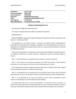 Jorge Castro Barros www.inoponible.cl
1
Tipo Norma : Ley N° 1.552
Fecha Promulgación : 28-08-1902
Fecha Publicación : 30-08-1902
Organismo : MINISTERIO DE JUSTICIA
Título : CODIGO DE PROCEDIMIENTO CIVIL
Inicio Vigencia : 22-OCT-2015
Última Modificación : 21-ABR-2015 Ley N° 20.830
CÓDIGO DE PROCEDIMIENTO CIVIL
Que aprueba el Código de Procedimiento Civil
Por cuanto el Congreso Nacional ha dado su aprobación al siguiente
PROYECTO DE LEI:
ARTICULO PRIMERO. Apruébase el adjunto Código de Procedimiento Civil que comenzará a rejir
desde el 1.° de Marzo de 1903.
Dos ejemplares de una edición correcta i esmerada, que deberá hacerse inmediatamente,
autorizados por el Presidente de la República i signados con el sello del Ministerio de Justicia, se
depositarán en la Secretaría de ámbas Cámaras, dos en el archivo de dicho Ministerio i otros dos
en la Biblioteca Nacional.
El testo de esos ejemplares se tendrá por el testo auténtico del Código de Procedimiento Civil, i
a él deberán conformarse las demás ediciones i publicaciones que del espresado Código se
hicieren.
ART. 2.° La Corte Suprema se compondrá de diez miembros i tendrá un solo fiscal.
ART. 3.° Para conocer en los recursos de casacion en el fondo i de revision, la Corte Suprema
funcionará en un solo cuerpo con la concurrencia de siete jueces, por lo ménos.
Para el despacho de los demas negacios judiciales, dicha Corte se dividirá en dos salas, ninguna
de las cuales podrá funcionar con ménos de cuatro jueces.
ART. 4.° La distribucion de los miembros de la Corte Suprema entre las dos salas se verificará
anualmente por sorteo, el cual se llevará a efecto en audiencia pública el primer dia hábil del año.
ART. 5.° El conocimiento de las causas de Hacienda, de que conoce actualmente la Corte
Suprema, corresponderá a la Corte de Apelaciones de Santiago.
La representacion del Fisco, en juicio corresponderá a las personas que hoi la ejercen i el
Director del Tesoro podrá asumir esta representacion por sí o por medio de mandatario, cuando lo
estime por conveniente, cesando en tales casos la representacion de cualquier otro funcionario.
 