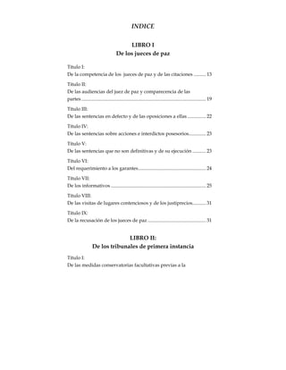 INDICE
LIBRO I
De los jueces de paz
Título I:
De la competencia de los jueces de paz y de las citaciones .......... 13
Título II:
De las audiencias del juez de paz y comparecencia de las
partes..................................................................................................... 19
Título III:
De las sentencias en defecto y de las oposiciones a ellas ............... 22
Título IV:
De las sentencias sobre acciones e interdictos posesorios.............. 23
Título V:
De las sentencias que no son definitivas y de su ejecución ........... 23
Título VI:
Del requerimiento a los garantes....................................................... 24
Título VII:
De los informativos ............................................................................. 25
Título VIII:
De las visitas de lugares contenciosos y de los justiprecios........... 31
Título IX:
De la recusación de los jueces de paz ............................................... 31
LIBRO II:
De los tribunales de primera instancia
Título I:
De las medidas conservatorias facultativas previas a la
 