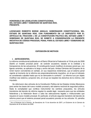HONORABLE XIII LEGISLATURA CONSTITUCIONAL
DEL ESTADO LIBRE Y SOBERANO DE QUINTANA ROO.
PRESENTE.


LICENCIADO ROBERTO BORGE ANGULO, GOBERNADOR CONSTITUCIONAL DEL
ESTADO DE QUINTANA ROO, CON FUNDAMENTO EN LO DISPUESTO POR EL
ARTÍCULO 68, FRACCIÓN I, DE LA CONSTITUCIÓN POLÍTICA DEL ESTADO LIBRE Y
SOBERANO DE QUINTANA ROO, SE SOMETE A CONSIDERACIÓN LA PRESENTE
INICIATIVA DE CÓDIGO PROCESAL PENAL PARA EL ESTADO LIBRE Y SOBERANO DE
QUINTANA ROO



                                  EXPOSICIÓN DE MOTIVOS



    I. ANTECEDENTES.
La reforma constitucional publicada en el Diario Oficial de la Federación el 18 de junio de 2008
diseñó un modelo procesal penal de carácter acusatorio, basado en la oralidad y la
transparencia de las actuaciones. El constituyente buscó modificar el proceso penal que, con
ligeras variantes, se aplicaba a lo largo y ancho del país. Ambas Cámaras del Congreso de la
Unión fueron coincidentes en señalar, en sus respectivos dictámenes, que el sistema penal
vigente al momento de la reforma era preponderantemente inquisitivo, en el que el indiciado
es considerado culpable hasta que no se demuestre lo contrario 1. La reforma tuvo por objeto
modificar ese sistema y proponer otro, en el que se respeten los derechos de la víctima y del
imputado.

    Se reformaron diez artículos de la Constitución Política de los Estados Unidos Mexicanos
para sentar las bases del nuevo modelo procesal y del sistema nacional de seguridad pública.
Dada la complejidad que conlleva instrumentar los cambios propuestos, los artículos
transitorios del decreto de reforma regulan la vacatio legis necesaria para que las entidades
federativas y la federación lleven a cabo las adecuaciones legales e institucionales que
requiere el nuevo modelo procesal. En particular, el artículo segundo transitorio del decreto de
reforma prevé que el sistema procesal penal acusatorio previsto en los artículos 16, párrafos
1
 Ver el Dictamen de la Cámara de Senadores de 13 de diciembre de 2007 y el Dictamen de la Cámara de
Diputados de 26 de febrero de 2008.
                                                                                                 1
 