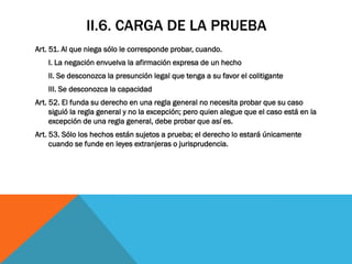 II.6. CARGA DE LA PRUEBA
Art. 51. Al que niega sólo le corresponde probar, cuando.
    I. La negación envuelva la afirmación expresa de un hecho
    II. Se desconozca la presunción legal que tenga a su favor el colitigante
    III. Se desconozca la capacidad
Art. 52. El funda su derecho en una regla general no necesita probar que su caso
     siguió la regla general y no la excepción; pero quien alegue que el caso está en la
     excepción de una regla general, debe probar que así es.
Art. 53. Sólo los hechos están sujetos a prueba; el derecho lo estará únicamente
     cuando se funde en leyes extranjeras o jurisprudencia.
 