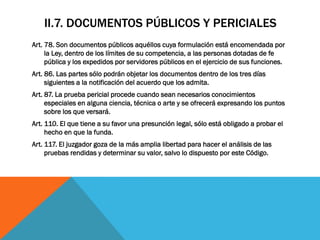 II.7. DOCUMENTOS PÚBLICOS Y PERICIALES
Art. 78. Son documentos públicos aquéllos cuya formulación está encomendada por
     la Ley, dentro de los límites de su competencia, a las personas dotadas de fe
     pública y los expedidos por servidores públicos en el ejercicio de sus funciones.
Art. 86. Las partes sólo podrán objetar los documentos dentro de los tres días
     siguientes a la notificación del acuerdo que los admita.
Art. 87. La prueba pericial procede cuando sean necesarios conocimientos
     especiales en alguna ciencia, técnica o arte y se ofrecerá expresando los puntos
     sobre los que versará.
Art. 110. El que tiene a su favor una presunción legal, sólo está obligado a probar el
     hecho en que la funda.
Art. 117. El juzgador goza de la más amplia libertad para hacer el análisis de las
     pruebas rendidas y determinar su valor, salvo lo dispuesto por este Código.
 