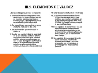III.1. ELEMENTOS DE VALIDEZ
I. Ser expedido por autoridad competente        VI. Estar debidamente fundado y motivado
II. Tener objeto físicamente posible, lícito,   VII. Cumplir con la finalidad de interés
      determinado o determinable, preciso             público, derivada de las normas
      en cuanto a las circunstancias de               jurídicas que resulten aplicables, sin
      tiempo y lugar, y estar previsto por el         que puedan perseguirse otros fines,
      ordenamiento jurídico aplicable                 públicos o privados, distintos de que
                                                      lo que justifica el acto
III. Ser expedido sin que medie error sobre
      el objeto, motivo o fin del acto          VIII. Ser expedido de conformidad con las
                                                      formalidades del procedimiento
IV. Ser expedido sin que medie dolo o                 administrativo que establecen los
      violencia                                       ordenamientos jurídicos aplicables y
V. Constar por escrito, indicar la autoridad          en su defecto, por lo dispuesto en
     de la que emane y contener la firma              este Código
     autógrafa o electrónica del servidor       IX. Ser expedido de manera congruente
     público, salvo en aquellos casos en             con lo solicitado, resolviendo
     que se trate de negativa o afirmativa           expresamente todos los puntos
     fictas, o el ordenamiento aplicable             propuestos por el interesado o
     autorice una forma distinta de                  previstos por las disposiciones
     emisión, inclusive medios electrónicos          jurídicas
 
